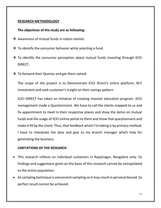 51 
RESEARCH METHODOLOGY 
The objectives of the study are as following: 
 Awareness of mutual funds in Indian market. 
 To identify the consumer behavior while selecting a fund. 
 To identify the consumer perception about mutual funds investing through ICICI 
DIRECT. 
 To forward their Queries and get them solved. 
The scope of the project is to Demonstrate ICICI Direct’s online platform, M.F 
investment and seek customer’s insight on their savings pattern 
ICICI DIRECT has taken an initiative of creating investor education program. ICICI 
management made a Questionnaire. We have to call the clients mapped to us and 
fix appointment to meet in their respective places and show the demo on mutual 
funds and the usage of ICICI online portal to them and show that questionnaire and 
make it fill by the client. Thus, that feedback which I’m taking is by primary method. 
I have to interprate the data and give to my branch manager which help for 
generating the business. 
LIMITATIONS OF THE RESEARCH 
 This research reflects on individual customers in Rajajinagar, Bangalore only. So 
findings and suggestions given on the basis of this research cannot be extrapolated 
to the entire population. 
 As sampling technique is convenient sampling so it may result in personal biased. So 
perfect result cannot be achieved. 
 