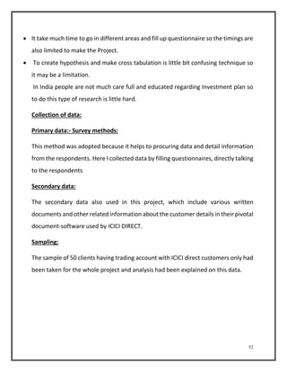  It take much time to go in different areas and fill up questionnaire so the timings are 
52 
also limited to make the Project. 
 To create hypothesis and make cross tabulation is little bit confusing technique so 
it may be a limitation. 
In India people are not much care full and educated regarding Investment plan so 
to do this type of research is little hard. 
Collection of data: 
Primary data:- Survey methods: 
This method was adopted because it helps to procuring data and detail information 
from the respondents. Here I collected data by filling questionnaires, directly talking 
to the respondents 
Secondary data: 
The secondary data also used in this project, which include various written 
documents and other related information about the customer details in their pivotal 
document-software used by ICICI DIRECT. 
Sampling: 
The sample of 50 clients having trading account with ICICI direct customers only had 
been taken for the whole project and analysis had been explained on this data. 
 
