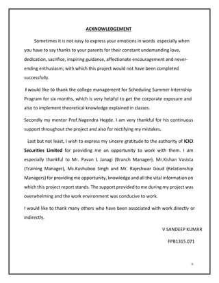 6 
ACKNOWLEDGEMENT 
Sometimes it is not easy to express your emotions in words especially when 
you have to say thanks to your parents for their constant undemanding love, 
dedication, sacrifice, inspiring guidance, affectionate encouragement and never-ending 
enthusiasm; with which this project would not have been completed 
successfully. 
I would like to thank the college management for Scheduling Summer Internship 
Program for six months, which is very helpful to get the corporate exposure and 
also to implement theoretical knowledge explained in classes. 
Secondly my mentor Prof.Nagendra Hegde. I am very thankful for his continuous 
support throughout the project and also for rectifying my mistakes. 
Last but not least, I wish to express my sincere gratitude to the authority of ICICI 
Securities Limited for providing me an opportunity to work with them. I am 
especially thankful to Mr. Pavan L Janagi (Branch Manager), Mr.Kishan Vasista 
(Training Manager), Ms.Kushuboo Singh and Mr. Rajeshwar Goud (Relationship 
Managers) for providing me opportunity, knowledge and all the vital information on 
which this project report stands. The support provided to me during my project was 
overwhelming and the work environment was conducive to work. 
I would like to thank many others who have been associated with work directly or 
indirectly. 
V SANDEEP KUMAR 
FPB1315.071 
 