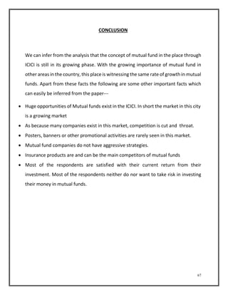 67 
CONCLUSION 
We can infer from the analysis that the concept of mutual fund in the place through 
ICICI is still in its growing phase. With the growing importance of mutual fund in 
other areas in the country, this place is witnessing the same rate of growth in mutual 
funds. Apart from these facts the following are some other important facts which 
can easily be inferred from the paper--- 
 Huge opportunities of Mutual funds exist in the ICICI. In short the market in this city 
is a growing market 
 As because many companies exist in this market, competition is cut and throat. 
 Posters, banners or other promotional activities are rarely seen in this market. 
 Mutual fund companies do not have aggressive strategies. 
 Insurance products are and can be the main competitors of mutual funds 
 Most of the respondents are satisfied with their current return from their 
investment. Most of the respondents neither do nor want to take risk in investing 
their money in mutual funds. 
 