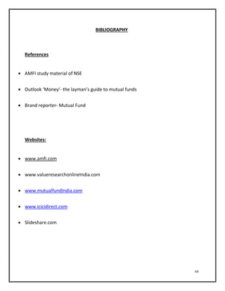 68 
BIBLIOGRAPHY 
References 
 AMFI study material of NSE 
 Outlook ‘Money’- the layman’s guide to mutual funds 
 Brand reporter- Mutual Fund 
Websites: 
 www.amfi.com 
 www.valueresearchonlineIndia.com 
 www.mutualfundIndia.com 
 www.icicidirect.com 
 Slideshare.com 
 