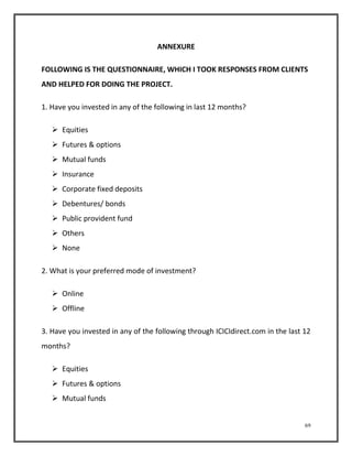 69 
ANNEXURE 
FOLLOWING IS THE QUESTIONNAIRE, WHICH I TOOK RESPONSES FROM CLIENTS 
AND HELPED FOR DOING THE PROJECT. 
1. Have you invested in any of the following in last 12 months? 
 Equities 
 Futures & options 
 Mutual funds 
 Insurance 
 Corporate fixed deposits 
 Debentures/ bonds 
 Public provident fund 
 Others 
 None 
2. What is your preferred mode of investment? 
 Online 
 Offline 
3. Have you invested in any of the following through ICICIdirect.com in the last 12 
months? 
 Equities 
 Futures & options 
 Mutual funds 
 