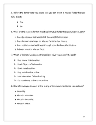 5. Before the demo were you aware that you can invest in mutual funds through 
ICICI direct? 
71 
 Yes 
 No 
6. What are the reasons for not investing in mutual funds through ICICIdirect.com? 
 I need assistance to invest in MF through ICICIdirect.com 
 I need more knowledge on Mutual Funds before I invest 
 I am not interested as i invest through other brokers /distributors 
 I do not invest in Mutual Fund 
7. Which of the following online transactions have you done in the past? 
 I buy movie tickets online 
 I book flights or Train online 
 I book Hotels online 
 I buy merchandise online 
 I use Internet or Online Banking 
 I do not do any online transactions 
8. How often do you transact online in any of the above mentioned transactions? 
 Monthly 
 Once in a quarter 
 Once in 6 months 
 Once in a Year 
 