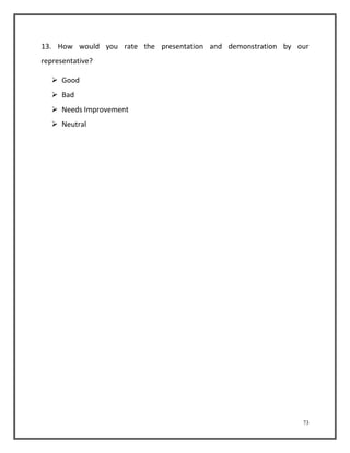 13. How would you rate the presentation and demonstration by our 
representative? 
73 
 Good 
 Bad 
 Needs Improvement 
 Neutral 
