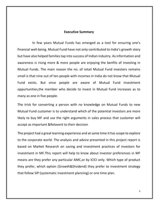 9 
Executive Summary 
In few years Mutual Funds has emerged as a tool for ensuring one’s 
financial well-being. Mutual Fund have not only contributed to India’s growth story 
but have also helped families tap into success of Indian industry. As information and 
awareness is rising more & more people are enjoying the benfits of investing in 
Mutual Funds. The main reason the no. of retail Mutual Fund investors remains 
small is that nine out of ten people with incomes in India do not know that Mutual 
Fund exists. But once people are aware of Mutual Fund investment 
oppurtunities,the member who decide to invest in Mutual Fund increases as to 
many as one in five people. 
The trick for converting a person with no knowledge on Mutual Funds to new 
Mutual Fund customer is to understand which of the potential investors are more 
likely to buy MF and use the right arguments in sales process that customer will 
accept as important &Relavent to their decision 
The project had a great learning experience and at same time it has scope to explore 
to the corporate world. The analysis and advice presented in this project report is 
based on Market Research on saving and investment practices of investors for 
investment in MF.This report will help to know about investor preferences in MF 
means are they prefer any particular AMC,or by ICICI only. Which type of product 
they prefer, which option (Growth&Dividend) they prefer to investment strategy 
that follow SIP (systematic investment planning) or one time plan. 
 