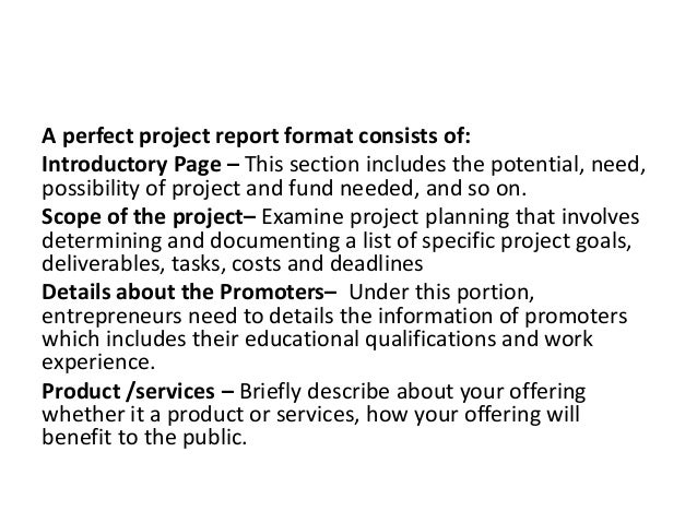 A perfect project report format consists of:
Introductory Page – This section includes the potential, need,
possibility of project and fund needed, and so on.
Scope of the project– Examine project planning that involves
determining and documenting a list of specific project goals,
deliverables, tasks, costs and deadlines
Details about the Promoters– Under this portion,
entrepreneurs need to details the information of promoters
which includes their educational qualifications and work
experience.
Product /services – Briefly describe about your offering
whether it a product or services, how your offering will
benefit to the public.
 