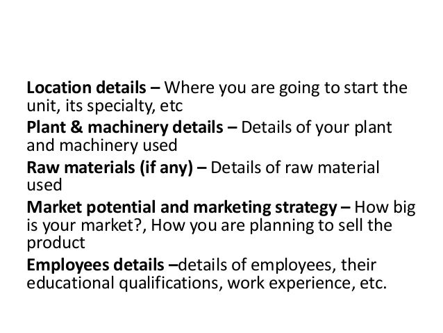 Location details – Where you are going to start the
unit, its specialty, etc
Plant & machinery details – Details of your plant
and machinery used
Raw materials (if any) – Details of raw material
used
Market potential and marketing strategy – How big
is your market?, How you are planning to sell the
product
Employees details –details of employees, their
educational qualifications, work experience, etc.
 