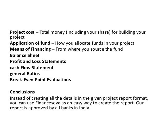 Project cost – Total money (including your share) for building your
project
Application of fund – How you allocate funds in your project
Means of Financing – From where you source the fund
Balance Sheet
Profit and Loss Statements
cash Flow Statement
general Ratios
Break-Even Point Evaluations
Conclusions
Instead of creating all the details in the given project report format,
you can use Financeseva as an easy way to create the report. Our
report is approved by all banks in India.
 