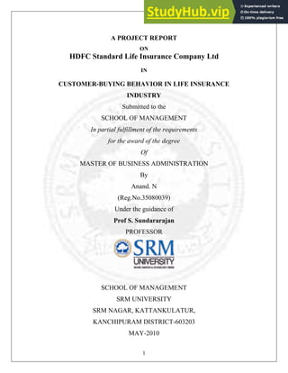 A PROJECT REPORT
ON
HDFC Standard Life Insurance Company Ltd
IN
CUSTOMER-BUYING BEHAVIOR IN LIFE INSURANCE
INDUSTRY
Submitted to the
SCHOOL OF MANAGEMENT
In partial fulfillment of the requirements
for the award of the degree
Of
MASTER OF BUSINESS ADMINISTRATION
By
Anand. N
(Reg.No.35080039)
Under the guidance of
Prof S. Sundararajan
PROFESSOR
SCHOOL OF MANAGEMENT
SRM UNIVERSITY
SRM NAGAR, KATTANKULATUR,
KANCHIPURAM DISTRICT-603203
1
MAY-2010
 