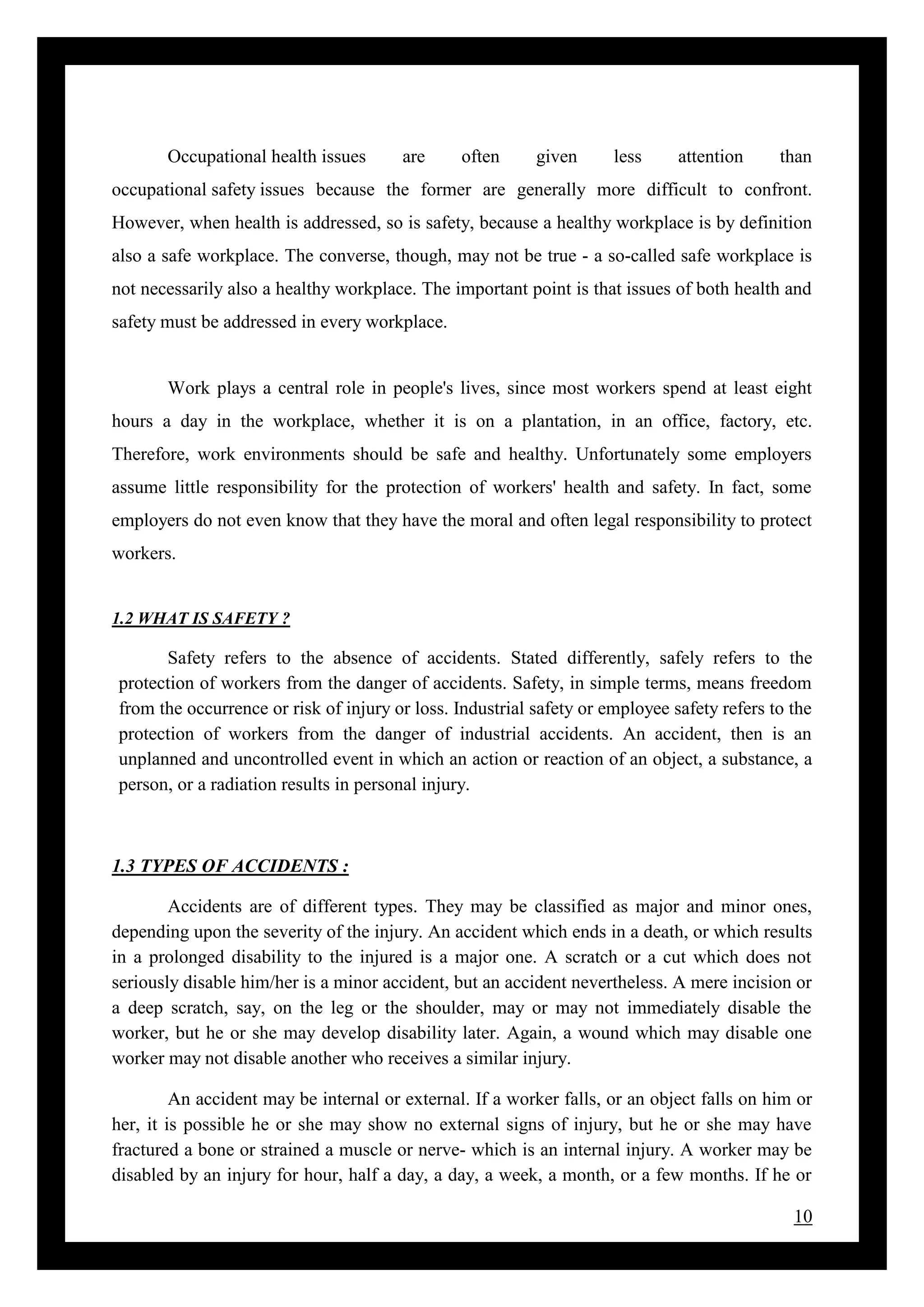 10
Occupational health issues are often given less attention than
occupational safety issues because the former are generally more difficult to confront.
However, when health is addressed, so is safety, because a healthy workplace is by definition
also a safe workplace. The converse, though, may not be true - a so-called safe workplace is
not necessarily also a healthy workplace. The important point is that issues of both health and
safety must be addressed in every workplace.
Work plays a central role in people's lives, since most workers spend at least eight
hours a day in the workplace, whether it is on a plantation, in an office, factory, etc.
Therefore, work environments should be safe and healthy. Unfortunately some employers
assume little responsibility for the protection of workers' health and safety. In fact, some
employers do not even know that they have the moral and often legal responsibility to protect
workers.
1.2 WHAT IS SAFETY ?
Safety refers to the absence of accidents. Stated differently, safely refers to the
protection of workers from the danger of accidents. Safety, in simple terms, means freedom
from the occurrence or risk of injury or loss. Industrial safety or employee safety refers to the
protection of workers from the danger of industrial accidents. An accident, then is an
unplanned and uncontrolled event in which an action or reaction of an object, a substance, a
person, or a radiation results in personal injury.
1.3 TYPES OF ACCIDENTS :
Accidents are of different types. They may be classified as major and minor ones,
depending upon the severity of the injury. An accident which ends in a death, or which results
in a prolonged disability to the injured is a major one. A scratch or a cut which does not
seriously disable him/her is a minor accident, but an accident nevertheless. A mere incision or
a deep scratch, say, on the leg or the shoulder, may or may not immediately disable the
worker, but he or she may develop disability later. Again, a wound which may disable one
worker may not disable another who receives a similar injury.
An accident may be internal or external. If a worker falls, or an object falls on him or
her, it is possible he or she may show no external signs of injury, but he or she may have
fractured a bone or strained a muscle or nerve- which is an internal injury. A worker may be
disabled by an injury for hour, half a day, a day, a week, a month, or a few months. If he or
 