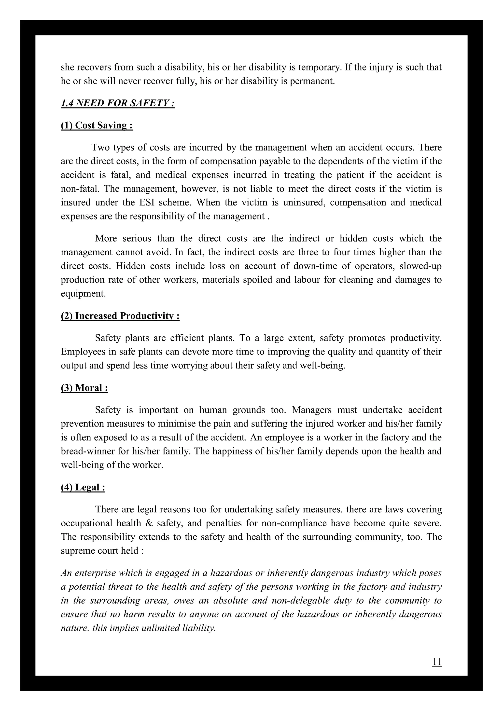 11
she recovers from such a disability, his or her disability is temporary. If the injury is such that
he or she will never recover fully, his or her disability is permanent.
1.4 NEED FOR SAFETY :
(1) Cost Saving :
Two types of costs are incurred by the management when an accident occurs. There
are the direct costs, in the form of compensation payable to the dependents of the victim if the
accident is fatal, and medical expenses incurred in treating the patient if the accident is
non-fatal. The management, however, is not liable to meet the direct costs if the victim is
insured under the ESI scheme. When the victim is uninsured, compensation and medical
expenses are the responsibility of the management .
More serious than the direct costs are the indirect or hidden costs which the
management cannot avoid. In fact, the indirect costs are three to four times higher than the
direct costs. Hidden costs include loss on account of down-time of operators, slowed-up
production rate of other workers, materials spoiled and labour for cleaning and damages to
equipment.
(2) Increased Productivity :
Safety plants are efficient plants. To a large extent, safety promotes productivity.
Employees in safe plants can devote more time to improving the quality and quantity of their
output and spend less time worrying about their safety and well-being.
(3) Moral :
Safety is important on human grounds too. Managers must undertake accident
prevention measures to minimise the pain and suffering the injured worker and his/her family
is often exposed to as a result of the accident. An employee is a worker in the factory and the
bread-winner for his/her family. The happiness of his/her family depends upon the health and
well-being of the worker.
(4) Legal :
There are legal reasons too for undertaking safety measures. there are laws covering
occupational health & safety, and penalties for non-compliance have become quite severe.
The responsibility extends to the safety and health of the surrounding community, too. The
supreme court held :
An enterprise which is engaged in a hazardous or inherently dangerous industry which poses
a potential threat to the health and safety of the persons working in the factory and industry
in the surrounding areas, owes an absolute and non-delegable duty to the community to
ensure that no harm results to anyone on account of the hazardous or inherently dangerous
nature. this implies unlimited liability.
 