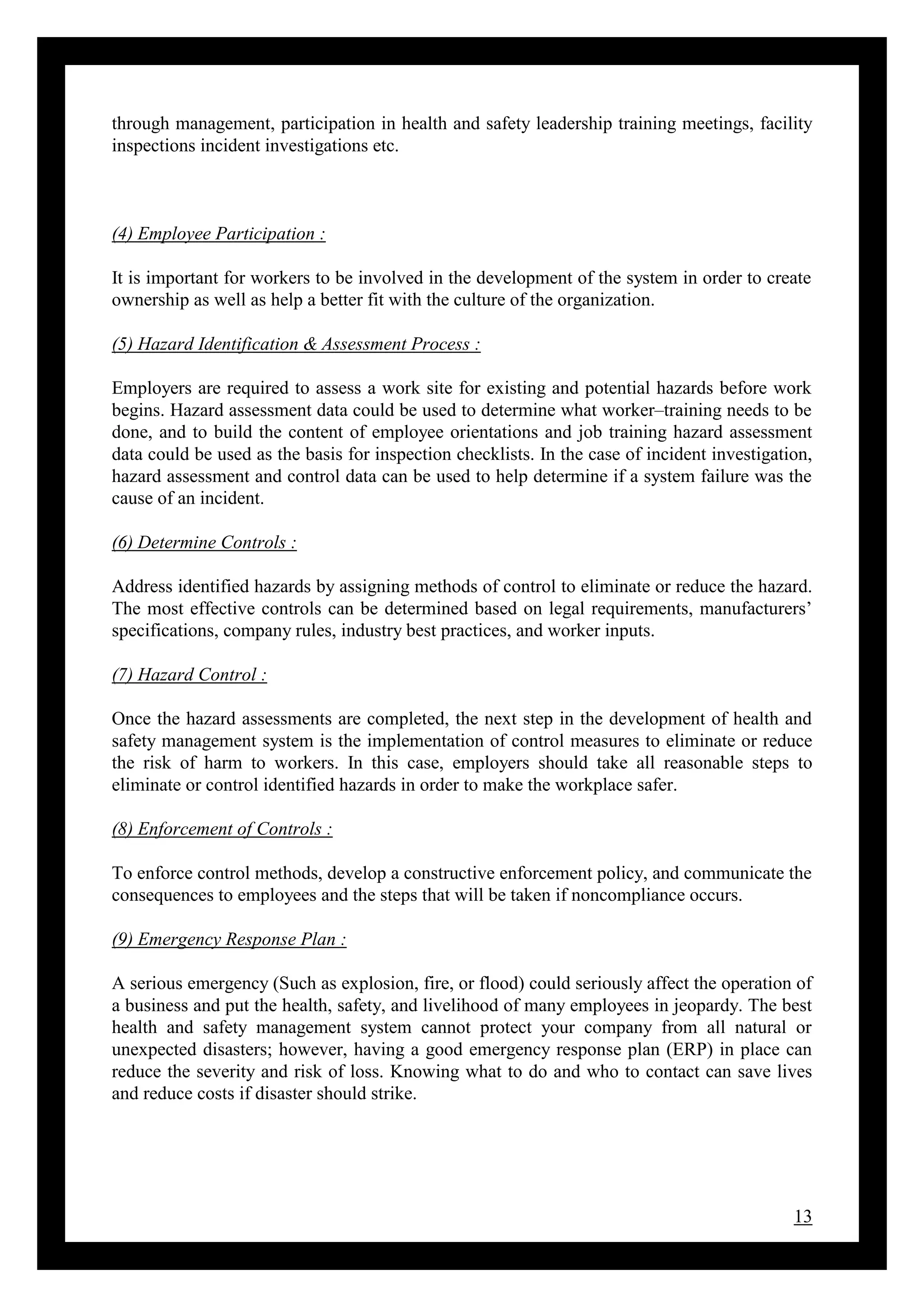 13
through management, participation in health and safety leadership training meetings, facility
inspections incident investigations etc.
(4) Employee Participation :
It is important for workers to be involved in the development of the system in order to create
ownership as well as help a better fit with the culture of the organization.
(5) Hazard Identification & Assessment Process :
Employers are required to assess a work site for existing and potential hazards before work
begins. Hazard assessment data could be used to determine what worker–training needs to be
done, and to build the content of employee orientations and job training hazard assessment
data could be used as the basis for inspection checklists. In the case of incident investigation,
hazard assessment and control data can be used to help determine if a system failure was the
cause of an incident.
(6) Determine Controls :
Address identified hazards by assigning methods of control to eliminate or reduce the hazard.
The most effective controls can be determined based on legal requirements, manufacturers’
specifications, company rules, industry best practices, and worker inputs.
(7) Hazard Control :
Once the hazard assessments are completed, the next step in the development of health and
safety management system is the implementation of control measures to eliminate or reduce
the risk of harm to workers. In this case, employers should take all reasonable steps to
eliminate or control identified hazards in order to make the workplace safer.
(8) Enforcement of Controls :
To enforce control methods, develop a constructive enforcement policy, and communicate the
consequences to employees and the steps that will be taken if noncompliance occurs.
(9) Emergency Response Plan :
A serious emergency (Such as explosion, fire, or flood) could seriously affect the operation of
a business and put the health, safety, and livelihood of many employees in jeopardy. The best
health and safety management system cannot protect your company from all natural or
unexpected disasters; however, having a good emergency response plan (ERP) in place can
reduce the severity and risk of loss. Knowing what to do and who to contact can save lives
and reduce costs if disaster should strike.
 
