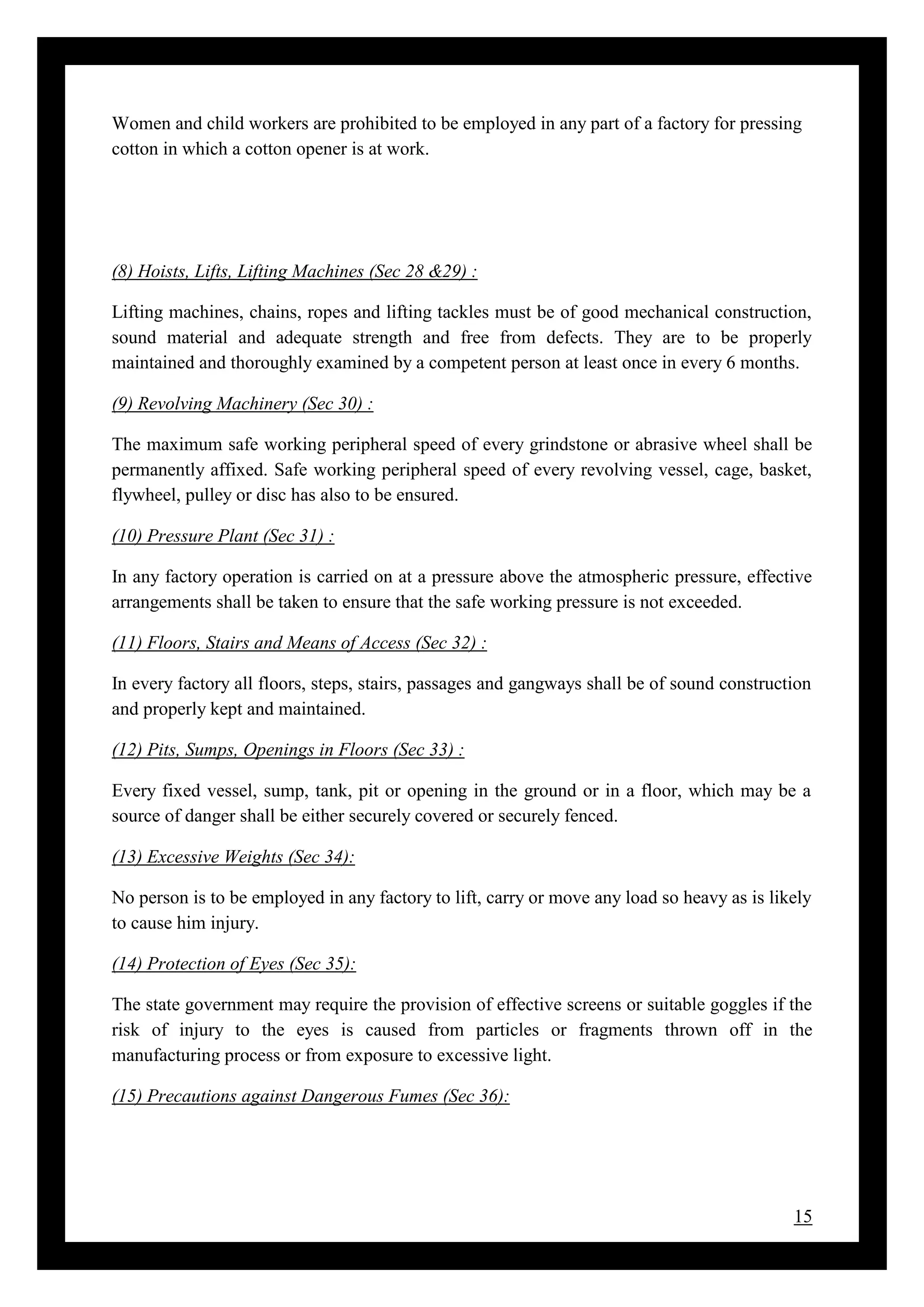 15
Women and child workers are prohibited to be employed in any part of a factory for pressing
cotton in which a cotton opener is at work.
(8) Hoists, Lifts, Lifting Machines (Sec 28 &29) :
Lifting machines, chains, ropes and lifting tackles must be of good mechanical construction,
sound material and adequate strength and free from defects. They are to be properly
maintained and thoroughly examined by a competent person at least once in every 6 months.
(9) Revolving Machinery (Sec 30) :
The maximum safe working peripheral speed of every grindstone or abrasive wheel shall be
permanently affixed. Safe working peripheral speed of every revolving vessel, cage, basket,
flywheel, pulley or disc has also to be ensured.
(10) Pressure Plant (Sec 31) :
In any factory operation is carried on at a pressure above the atmospheric pressure, effective
arrangements shall be taken to ensure that the safe working pressure is not exceeded.
(11) Floors, Stairs and Means of Access (Sec 32) :
In every factory all floors, steps, stairs, passages and gangways shall be of sound construction
and properly kept and maintained.
(12) Pits, Sumps, Openings in Floors (Sec 33) :
Every fixed vessel, sump, tank, pit or opening in the ground or in a floor, which may be a
source of danger shall be either securely covered or securely fenced.
(13) Excessive Weights (Sec 34):
No person is to be employed in any factory to lift, carry or move any load so heavy as is likely
to cause him injury.
(14) Protection of Eyes (Sec 35):
The state government may require the provision of effective screens or suitable goggles if the
risk of injury to the eyes is caused from particles or fragments thrown off in the
manufacturing process or from exposure to excessive light.
(15) Precautions against Dangerous Fumes (Sec 36):
 