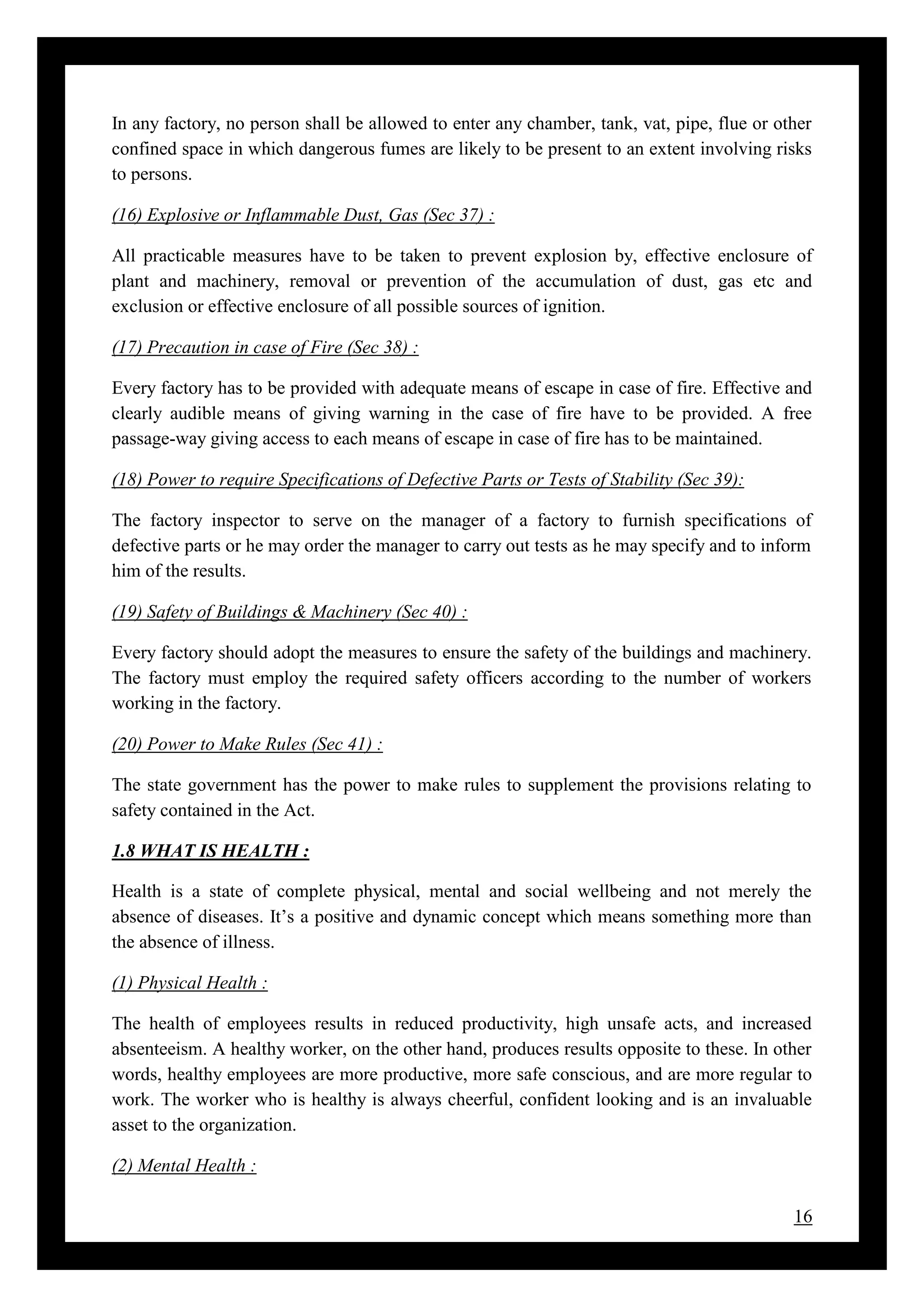16
In any factory, no person shall be allowed to enter any chamber, tank, vat, pipe, flue or other
confined space in which dangerous fumes are likely to be present to an extent involving risks
to persons.
(16) Explosive or Inflammable Dust, Gas (Sec 37) :
All practicable measures have to be taken to prevent explosion by, effective enclosure of
plant and machinery, removal or prevention of the accumulation of dust, gas etc and
exclusion or effective enclosure of all possible sources of ignition.
(17) Precaution in case of Fire (Sec 38) :
Every factory has to be provided with adequate means of escape in case of fire. Effective and
clearly audible means of giving warning in the case of fire have to be provided. A free
passage-way giving access to each means of escape in case of fire has to be maintained.
(18) Power to require Specifications of Defective Parts or Tests of Stability (Sec 39):
The factory inspector to serve on the manager of a factory to furnish specifications of
defective parts or he may order the manager to carry out tests as he may specify and to inform
him of the results.
(19) Safety of Buildings & Machinery (Sec 40) :
Every factory should adopt the measures to ensure the safety of the buildings and machinery.
The factory must employ the required safety officers according to the number of workers
working in the factory.
(20) Power to Make Rules (Sec 41) :
The state government has the power to make rules to supplement the provisions relating to
safety contained in the Act.
1.8 WHAT IS HEALTH :
Health is a state of complete physical, mental and social wellbeing and not merely the
absence of diseases. It’s a positive and dynamic concept which means something more than
the absence of illness.
(1) Physical Health :
The health of employees results in reduced productivity, high unsafe acts, and increased
absenteeism. A healthy worker, on the other hand, produces results opposite to these. In other
words, healthy employees are more productive, more safe conscious, and are more regular to
work. The worker who is healthy is always cheerful, confident looking and is an invaluable
asset to the organization.
(2) Mental Health :
 