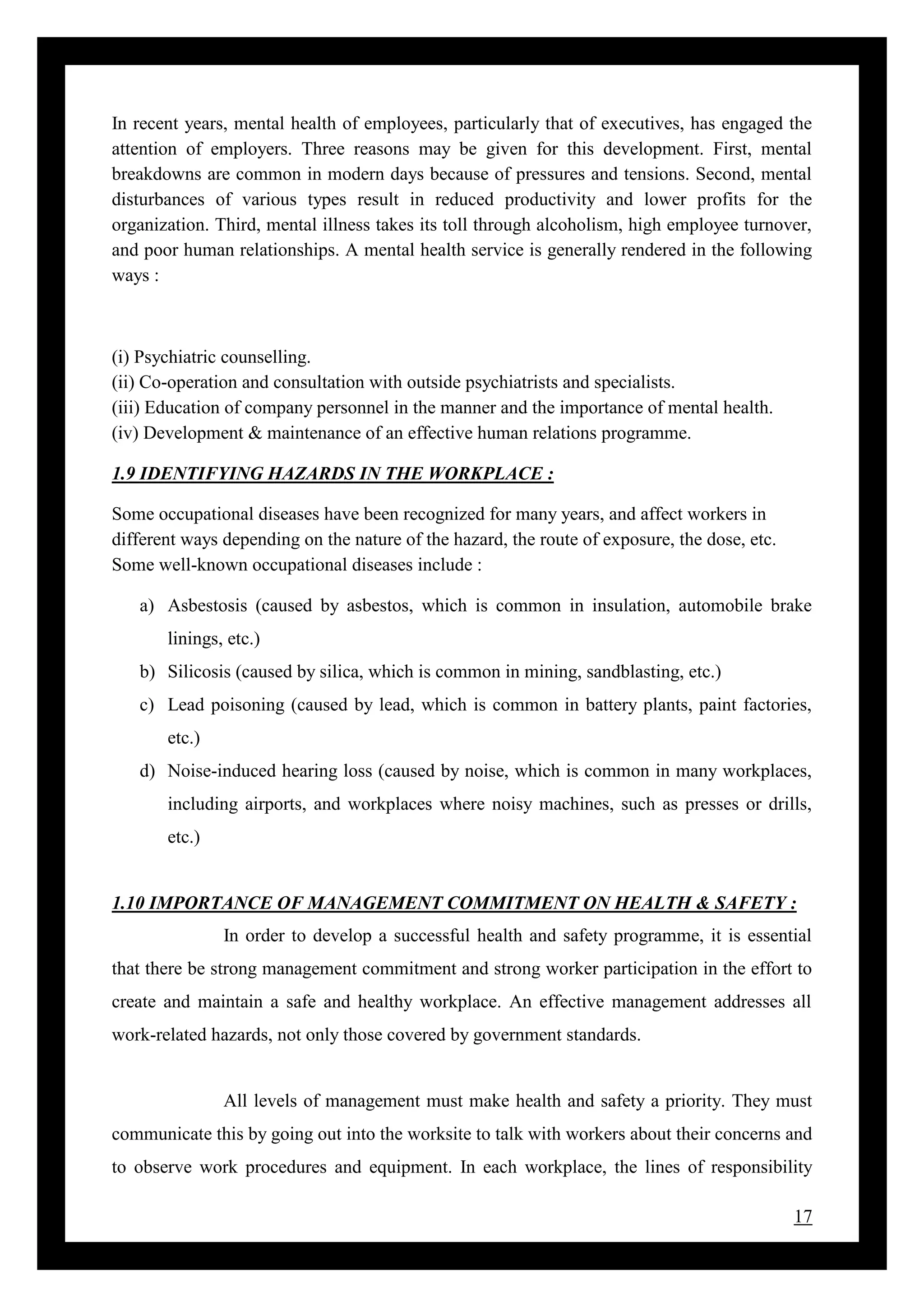 17
In recent years, mental health of employees, particularly that of executives, has engaged the
attention of employers. Three reasons may be given for this development. First, mental
breakdowns are common in modern days because of pressures and tensions. Second, mental
disturbances of various types result in reduced productivity and lower profits for the
organization. Third, mental illness takes its toll through alcoholism, high employee turnover,
and poor human relationships. A mental health service is generally rendered in the following
ways :
(i) Psychiatric counselling.
(ii) Co-operation and consultation with outside psychiatrists and specialists.
(iii) Education of company personnel in the manner and the importance of mental health.
(iv) Development & maintenance of an effective human relations programme.
1.9 IDENTIFYING HAZARDS IN THE WORKPLACE :
Some occupational diseases have been recognized for many years, and affect workers in
different ways depending on the nature of the hazard, the route of exposure, the dose, etc.
Some well-known occupational diseases include :
a) Asbestosis (caused by asbestos, which is common in insulation, automobile brake
linings, etc.)
b) Silicosis (caused by silica, which is common in mining, sandblasting, etc.)
c) Lead poisoning (caused by lead, which is common in battery plants, paint factories,
etc.)
d) Noise-induced hearing loss (caused by noise, which is common in many workplaces,
including airports, and workplaces where noisy machines, such as presses or drills,
etc.)
1.10 IMPORTANCE OF MANAGEMENT COMMITMENT ON HEALTH & SAFETY :
In order to develop a successful health and safety programme, it is essential
that there be strong management commitment and strong worker participation in the effort to
create and maintain a safe and healthy workplace. An effective management addresses all
work-related hazards, not only those covered by government standards.
All levels of management must make health and safety a priority. They must
communicate this by going out into the worksite to talk with workers about their concerns and
to observe work procedures and equipment. In each workplace, the lines of responsibility
 