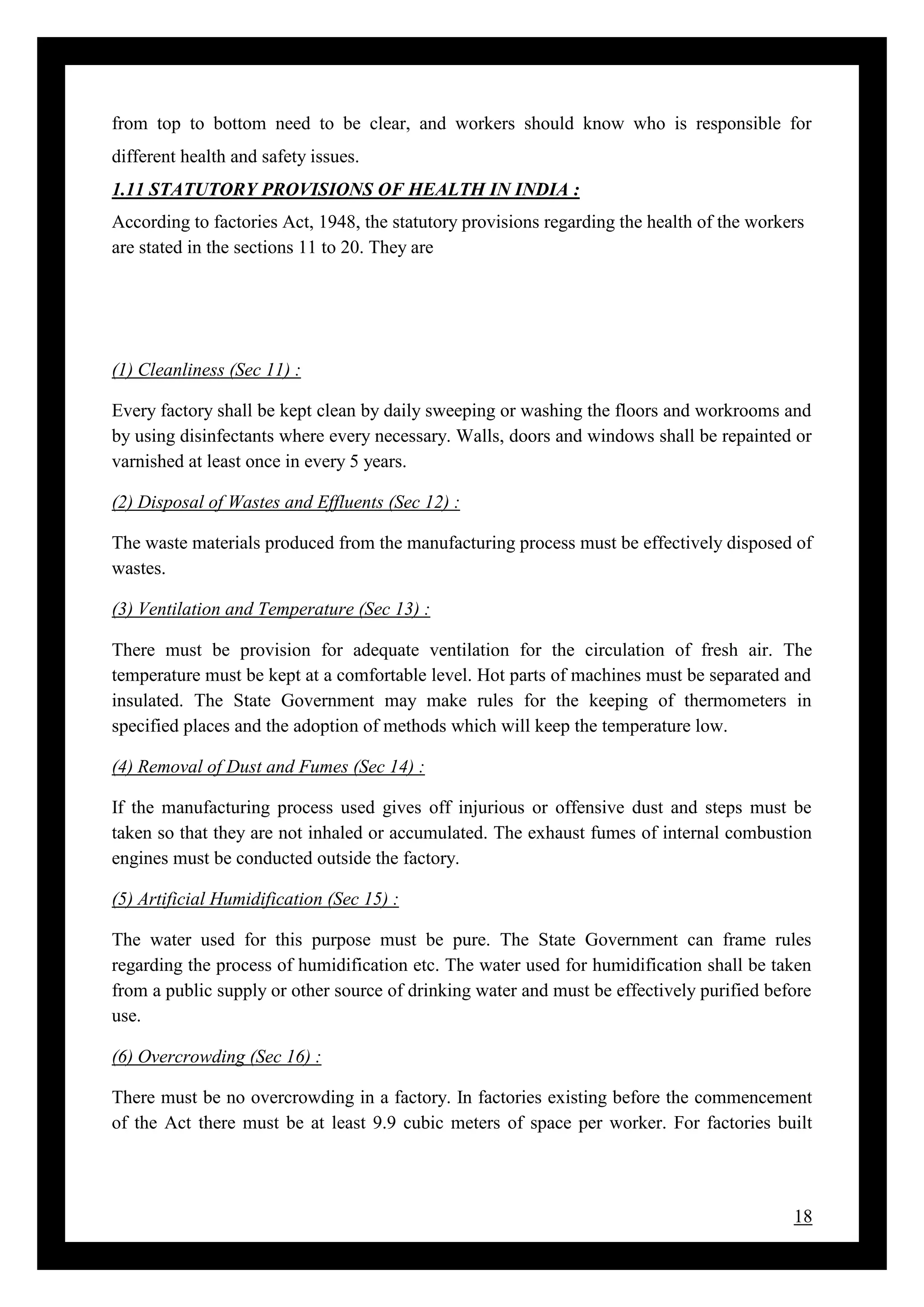 18
from top to bottom need to be clear, and workers should know who is responsible for
different health and safety issues.
1.11 STATUTORY PROVISIONS OF HEALTH IN INDIA :
According to factories Act, 1948, the statutory provisions regarding the health of the workers
are stated in the sections 11 to 20. They are
(1) Cleanliness (Sec 11) :
Every factory shall be kept clean by daily sweeping or washing the floors and workrooms and
by using disinfectants where every necessary. Walls, doors and windows shall be repainted or
varnished at least once in every 5 years.
(2) Disposal of Wastes and Effluents (Sec 12) :
The waste materials produced from the manufacturing process must be effectively disposed of
wastes.
(3) Ventilation and Temperature (Sec 13) :
There must be provision for adequate ventilation for the circulation of fresh air. The
temperature must be kept at a comfortable level. Hot parts of machines must be separated and
insulated. The State Government may make rules for the keeping of thermometers in
specified places and the adoption of methods which will keep the temperature low.
(4) Removal of Dust and Fumes (Sec 14) :
If the manufacturing process used gives off injurious or offensive dust and steps must be
taken so that they are not inhaled or accumulated. The exhaust fumes of internal combustion
engines must be conducted outside the factory.
(5) Artificial Humidification (Sec 15) :
The water used for this purpose must be pure. The State Government can frame rules
regarding the process of humidification etc. The water used for humidification shall be taken
from a public supply or other source of drinking water and must be effectively purified before
use.
(6) Overcrowding (Sec 16) :
There must be no overcrowding in a factory. In factories existing before the commencement
of the Act there must be at least 9.9 cubic meters of space per worker. For factories built
 