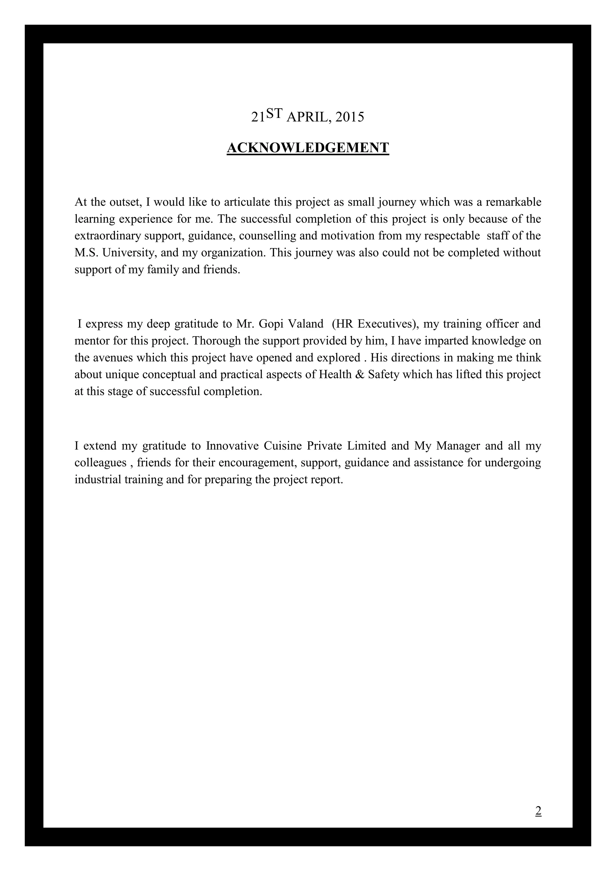 2
21ST APRIL, 2015
ACKNOWLEDGEMENT
At the outset, I would like to articulate this project as small journey which was a remarkable
learning experience for me. The successful completion of this project is only because of the
extraordinary support, guidance, counselling and motivation from my respectable staff of the
M.S. University, and my organization. This journey was also could not be completed without
support of my family and friends.
I express my deep gratitude to Mr. Gopi Valand (HR Executives), my training officer and
mentor for this project. Thorough the support provided by him, I have imparted knowledge on
the avenues which this project have opened and explored . His directions in making me think
about unique conceptual and practical aspects of Health & Safety which has lifted this project
at this stage of successful completion.
I extend my gratitude to Innovative Cuisine Private Limited and My Manager and all my
colleagues , friends for their encouragement, support, guidance and assistance for undergoing
industrial training and for preparing the project report.
 