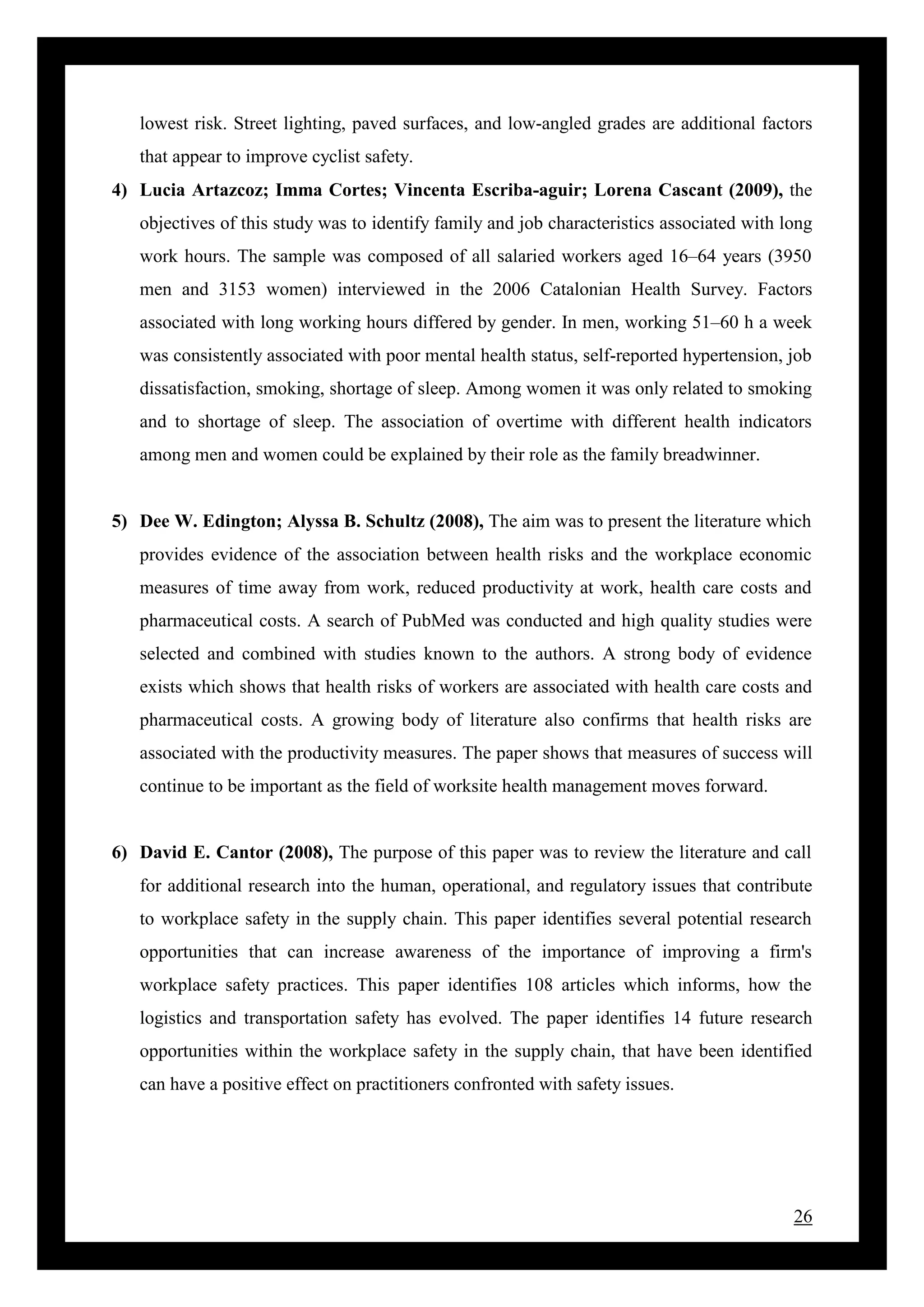26
lowest risk. Street lighting, paved surfaces, and low-angled grades are additional factors
that appear to improve cyclist safety.
4) Lucia Artazcoz; Imma Cortes; Vincenta Escriba-aguir; Lorena Cascant (2009), the
objectives of this study was to identify family and job characteristics associated with long
work hours. The sample was composed of all salaried workers aged 16–64 years (3950
men and 3153 women) interviewed in the 2006 Catalonian Health Survey. Factors
associated with long working hours differed by gender. In men, working 51–60 h a week
was consistently associated with poor mental health status, self-reported hypertension, job
dissatisfaction, smoking, shortage of sleep. Among women it was only related to smoking
and to shortage of sleep. The association of overtime with different health indicators
among men and women could be explained by their role as the family breadwinner.
5) Dee W. Edington; Alyssa B. Schultz (2008), The aim was to present the literature which
provides evidence of the association between health risks and the workplace economic
measures of time away from work, reduced productivity at work, health care costs and
pharmaceutical costs. A search of PubMed was conducted and high quality studies were
selected and combined with studies known to the authors. A strong body of evidence
exists which shows that health risks of workers are associated with health care costs and
pharmaceutical costs. A growing body of literature also confirms that health risks are
associated with the productivity measures. The paper shows that measures of success will
continue to be important as the field of worksite health management moves forward.
6) David E. Cantor (2008), The purpose of this paper was to review the literature and call
for additional research into the human, operational, and regulatory issues that contribute
to workplace safety in the supply chain. This paper identifies several potential research
opportunities that can increase awareness of the importance of improving a firm's
workplace safety practices. This paper identifies 108 articles which informs, how the
logistics and transportation safety has evolved. The paper identifies 14 future research
opportunities within the workplace safety in the supply chain, that have been identified
can have a positive effect on practitioners confronted with safety issues.
 