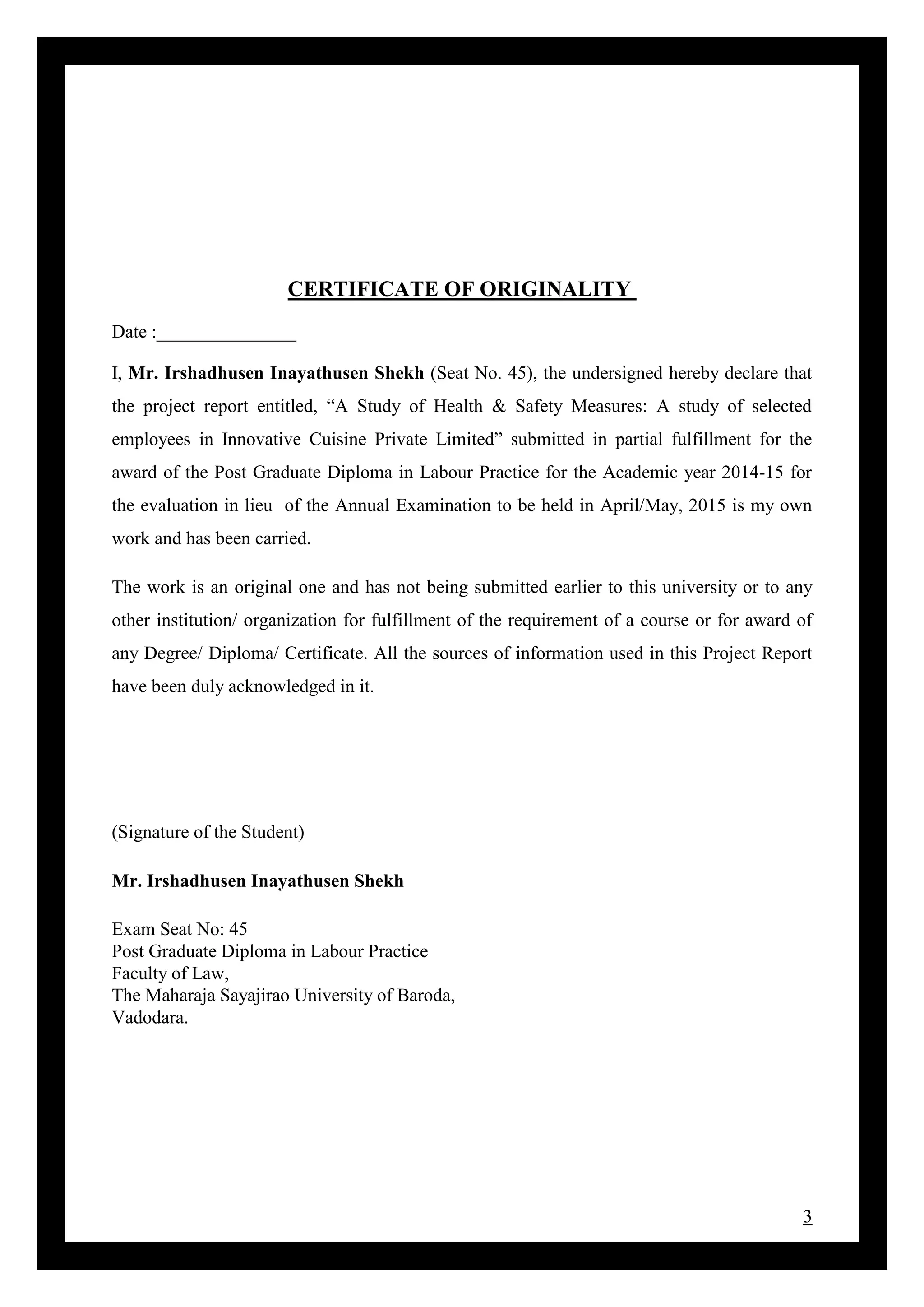 3
CERTIFICATE OF ORIGINALITY
Date :_______________
I, Mr. Irshadhusen Inayathusen Shekh (Seat No. 45), the undersigned hereby declare that
the project report entitled, “A Study of Health & Safety Measures: A study of selected
employees in Innovative Cuisine Private Limited” submitted in partial fulfillment for the
award of the Post Graduate Diploma in Labour Practice for the Academic year 2014-15 for
the evaluation in lieu of the Annual Examination to be held in April/May, 2015 is my own
work and has been carried.
The work is an original one and has not being submitted earlier to this university or to any
other institution/ organization for fulfillment of the requirement of a course or for award of
any Degree/ Diploma/ Certificate. All the sources of information used in this Project Report
have been duly acknowledged in it.
(Signature of the Student)
Mr. Irshadhusen Inayathusen Shekh
Exam Seat No: 45
Post Graduate Diploma in Labour Practice
Faculty of Law,
The Maharaja Sayajirao University of Baroda,
Vadodara.
 