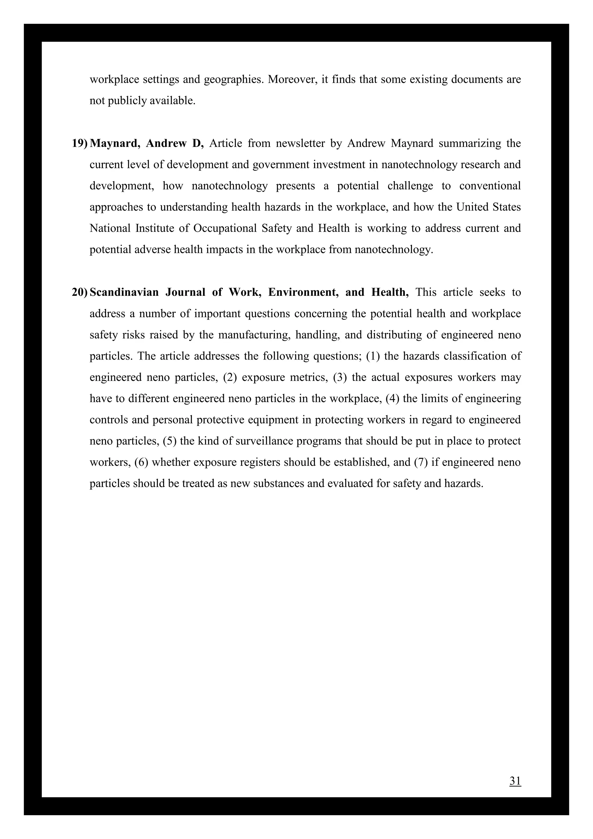 31
workplace settings and geographies. Moreover, it finds that some existing documents are
not publicly available.
19) Maynard, Andrew D, Article from newsletter by Andrew Maynard summarizing the
current level of development and government investment in nanotechnology research and
development, how nanotechnology presents a potential challenge to conventional
approaches to understanding health hazards in the workplace, and how the United States
National Institute of Occupational Safety and Health is working to address current and
potential adverse health impacts in the workplace from nanotechnology.
20) Scandinavian Journal of Work, Environment, and Health, This article seeks to
address a number of important questions concerning the potential health and workplace
safety risks raised by the manufacturing, handling, and distributing of engineered neno
particles. The article addresses the following questions; (1) the hazards classification of
engineered neno particles, (2) exposure metrics, (3) the actual exposures workers may
have to different engineered neno particles in the workplace, (4) the limits of engineering
controls and personal protective equipment in protecting workers in regard to engineered
neno particles, (5) the kind of surveillance programs that should be put in place to protect
workers, (6) whether exposure registers should be established, and (7) if engineered neno
particles should be treated as new substances and evaluated for safety and hazards.
 