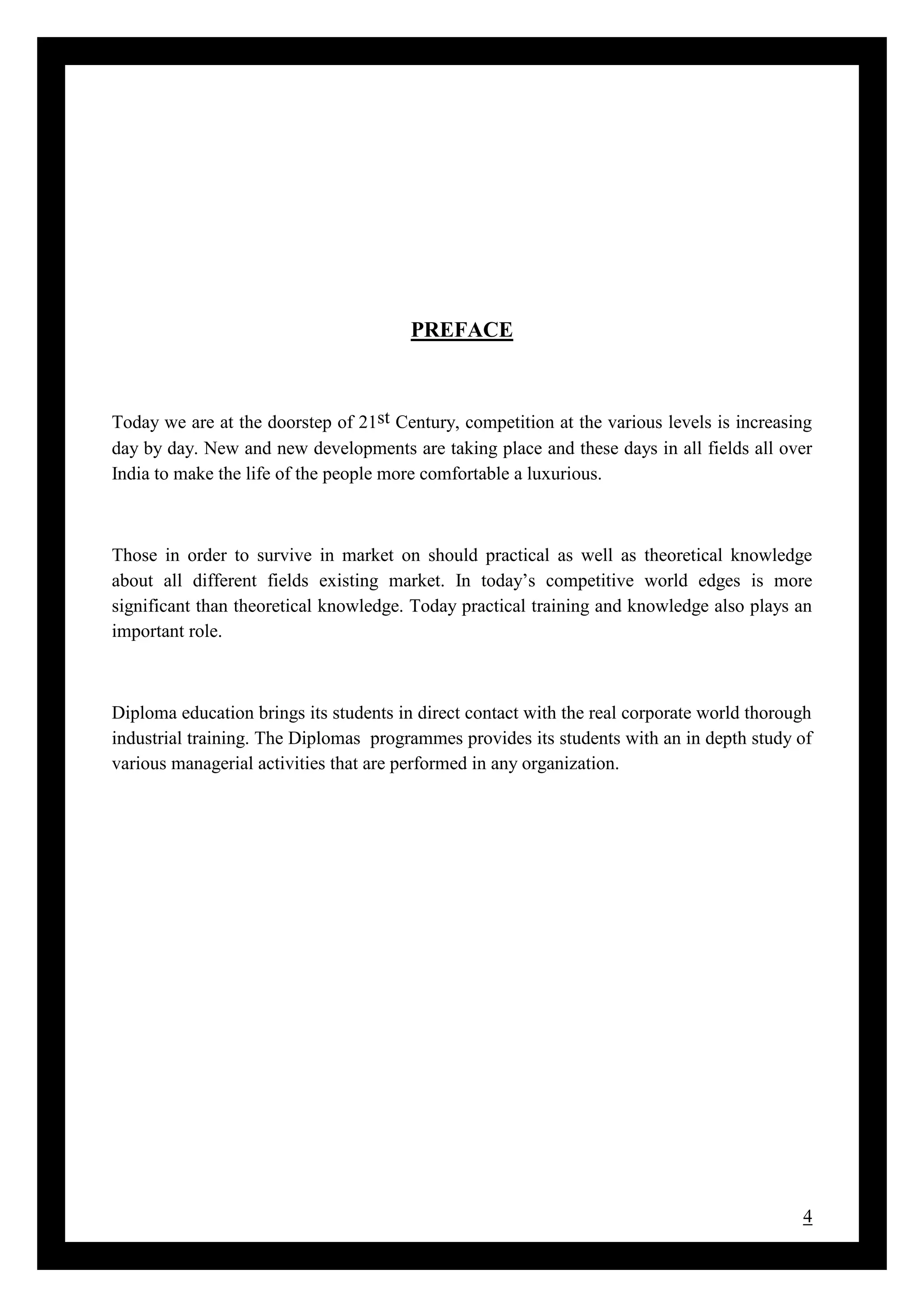 4
PREFACE
Today we are at the doorstep of 21st Century, competition at the various levels is increasing
day by day. New and new developments are taking place and these days in all fields all over
India to make the life of the people more comfortable a luxurious.
Those in order to survive in market on should practical as well as theoretical knowledge
about all different fields existing market. In today’s competitive world edges is more
significant than theoretical knowledge. Today practical training and knowledge also plays an
important role.
Diploma education brings its students in direct contact with the real corporate world thorough
industrial training. The Diplomas programmes provides its students with an in depth study of
various managerial activities that are performed in any organization.
 