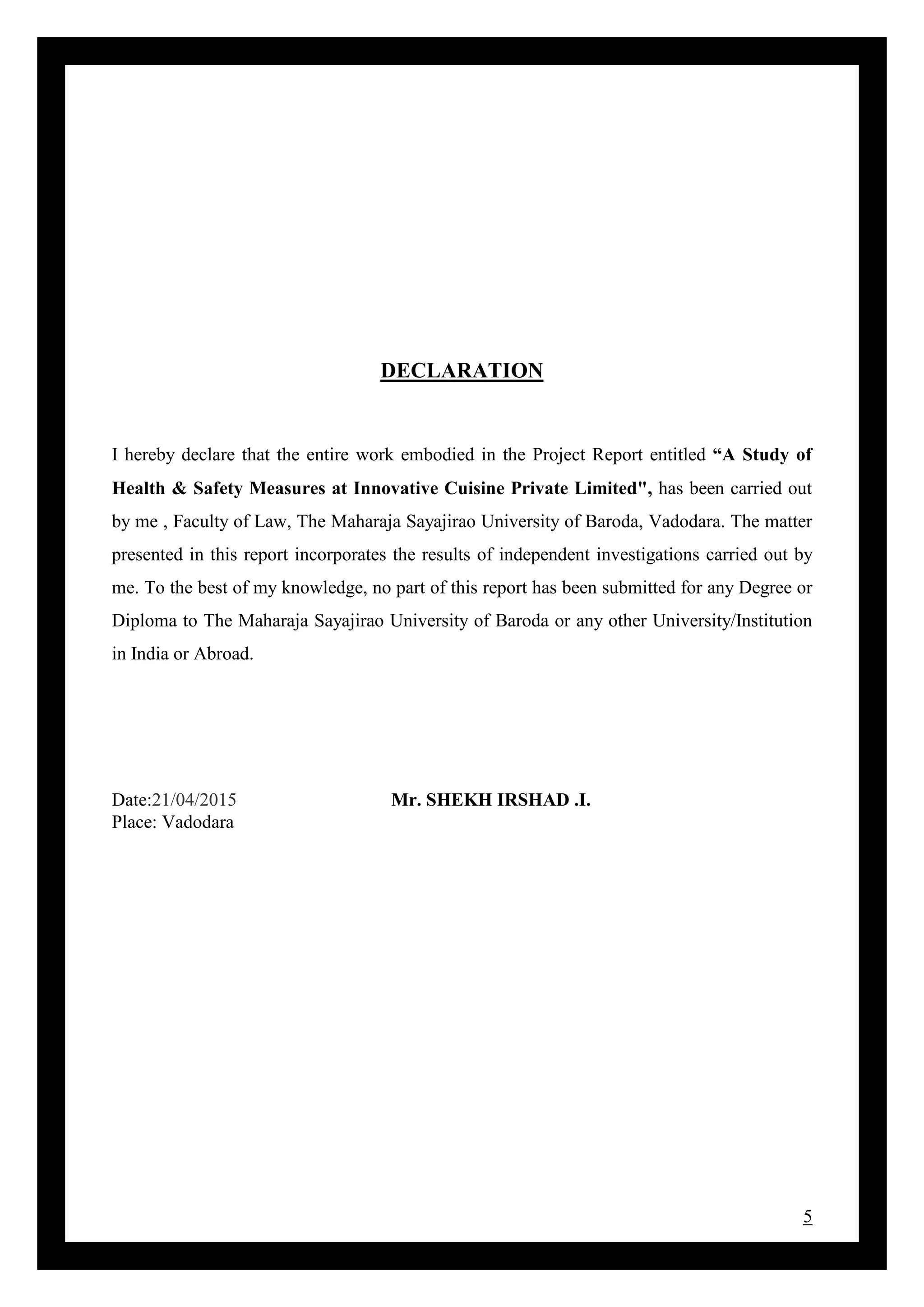 5
DECLARATION
I hereby declare that the entire work embodied in the Project Report entitled “A Study of
Health & Safety Measures at Innovative Cuisine Private Limited", has been carried out
by me , Faculty of Law, The Maharaja Sayajirao University of Baroda, Vadodara. The matter
presented in this report incorporates the results of independent investigations carried out by
me. To the best of my knowledge, no part of this report has been submitted for any Degree or
Diploma to The Maharaja Sayajirao University of Baroda or any other University/Institution
in India or Abroad.
Date:21/04/2015 Mr. SHEKH IRSHAD .I.
Place: Vadodara
 