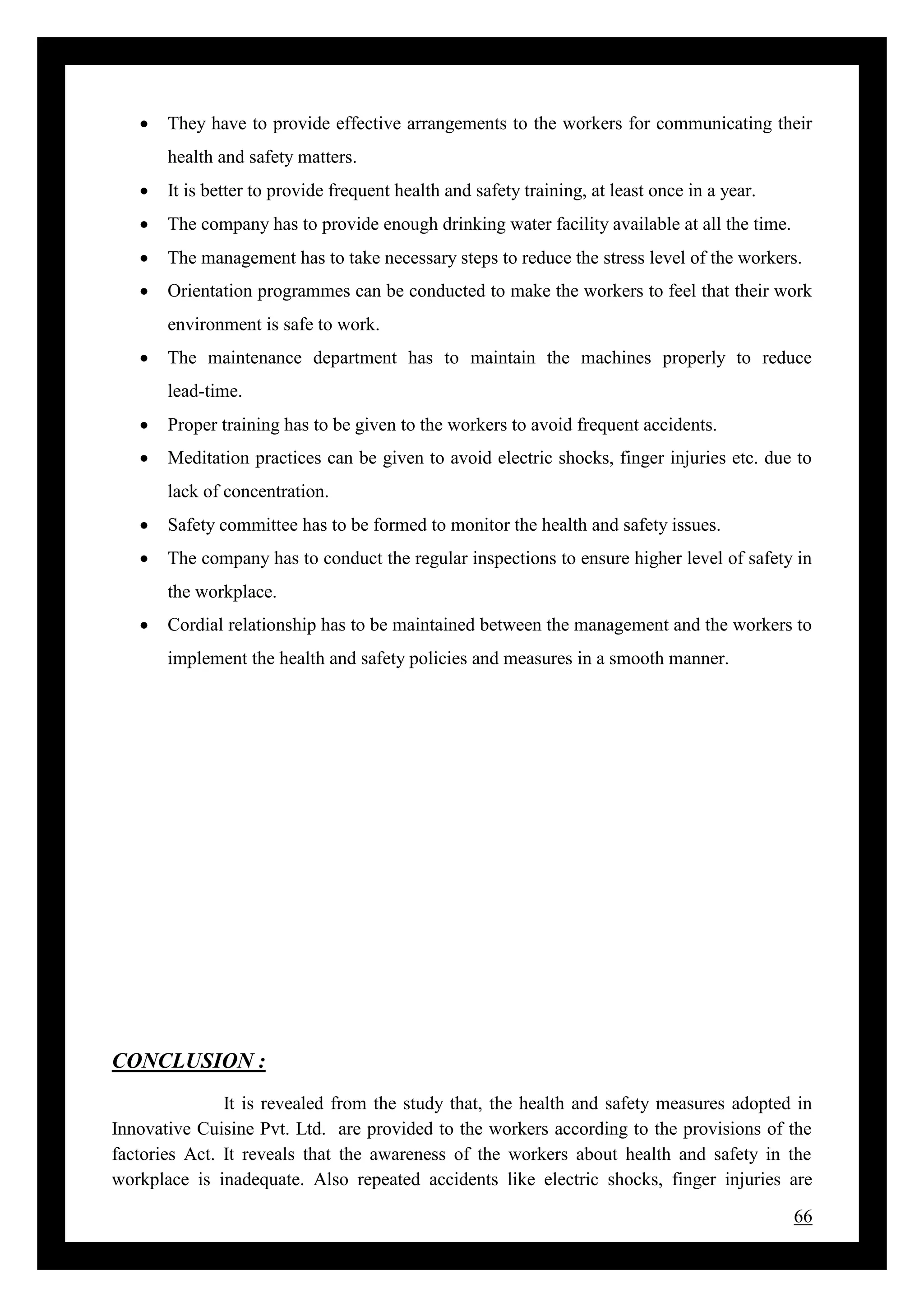 66
 They have to provide effective arrangements to the workers for communicating their
health and safety matters.
 It is better to provide frequent health and safety training, at least once in a year.
 The company has to provide enough drinking water facility available at all the time.
 The management has to take necessary steps to reduce the stress level of the workers.
 Orientation programmes can be conducted to make the workers to feel that their work
environment is safe to work.
 The maintenance department has to maintain the machines properly to reduce
lead-time.
 Proper training has to be given to the workers to avoid frequent accidents.
 Meditation practices can be given to avoid electric shocks, finger injuries etc. due to
lack of concentration.
 Safety committee has to be formed to monitor the health and safety issues.
 The company has to conduct the regular inspections to ensure higher level of safety in
the workplace.
 Cordial relationship has to be maintained between the management and the workers to
implement the health and safety policies and measures in a smooth manner.
CONCLUSION :
It is revealed from the study that, the health and safety measures adopted in
Innovative Cuisine Pvt. Ltd. are provided to the workers according to the provisions of the
factories Act. It reveals that the awareness of the workers about health and safety in the
workplace is inadequate. Also repeated accidents like electric shocks, finger injuries are
 