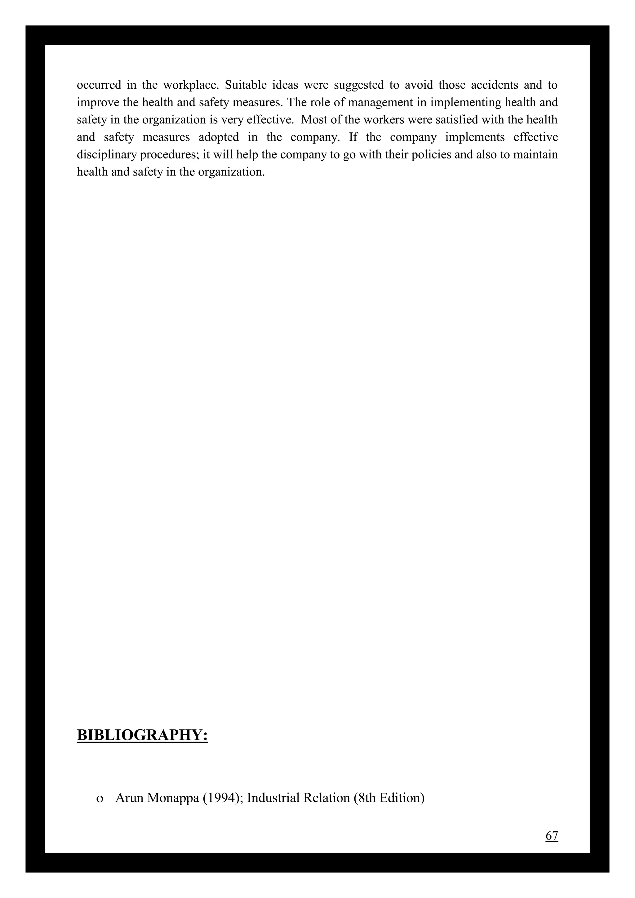 67
occurred in the workplace. Suitable ideas were suggested to avoid those accidents and to
improve the health and safety measures. The role of management in implementing health and
safety in the organization is very effective. Most of the workers were satisfied with the health
and safety measures adopted in the company. If the company implements effective
disciplinary procedures; it will help the company to go with their policies and also to maintain
health and safety in the organization.
BIBLIOGRAPHY:
 Arun Monappa (1994); Industrial Relation (8th Edition)
 