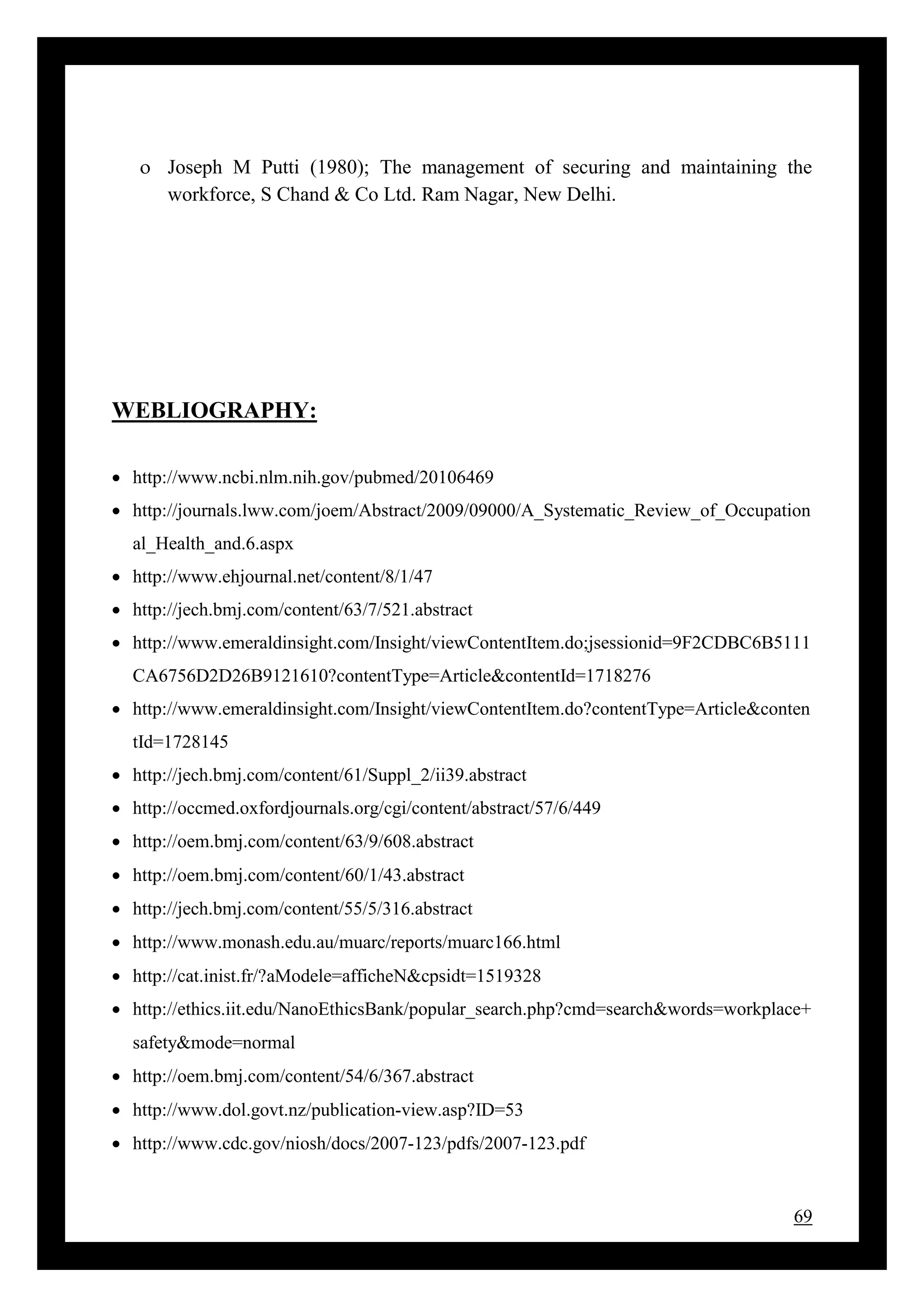69
 Joseph M Putti (1980); The management of securing and maintaining the
workforce, S Chand & Co Ltd. Ram Nagar, New Delhi.
WEBLIOGRAPHY:
 http://www.ncbi.nlm.nih.gov/pubmed/20106469
 http://journals.lww.com/joem/Abstract/2009/09000/A_Systematic_Review_of_Occupation
al_Health_and.6.aspx
 http://www.ehjournal.net/content/8/1/47
 http://jech.bmj.com/content/63/7/521.abstract
 http://www.emeraldinsight.com/Insight/viewContentItem.do;jsessionid=9F2CDBC6B5111
CA6756D2D26B9121610?contentType=Article&contentId=1718276
 http://www.emeraldinsight.com/Insight/viewContentItem.do?contentType=Article&conten
tId=1728145
 http://jech.bmj.com/content/61/Suppl_2/ii39.abstract
 http://occmed.oxfordjournals.org/cgi/content/abstract/57/6/449
 http://oem.bmj.com/content/63/9/608.abstract
 http://oem.bmj.com/content/60/1/43.abstract
 http://jech.bmj.com/content/55/5/316.abstract
 http://www.monash.edu.au/muarc/reports/muarc166.html
 http://cat.inist.fr/?aModele=afficheN&cpsidt=1519328
 http://ethics.iit.edu/NanoEthicsBank/popular_search.php?cmd=search&words=workplace+
safety&mode=normal
 http://oem.bmj.com/content/54/6/367.abstract
 http://www.dol.govt.nz/publication-view.asp?ID=53
 http://www.cdc.gov/niosh/docs/2007-123/pdfs/2007-123.pdf
 