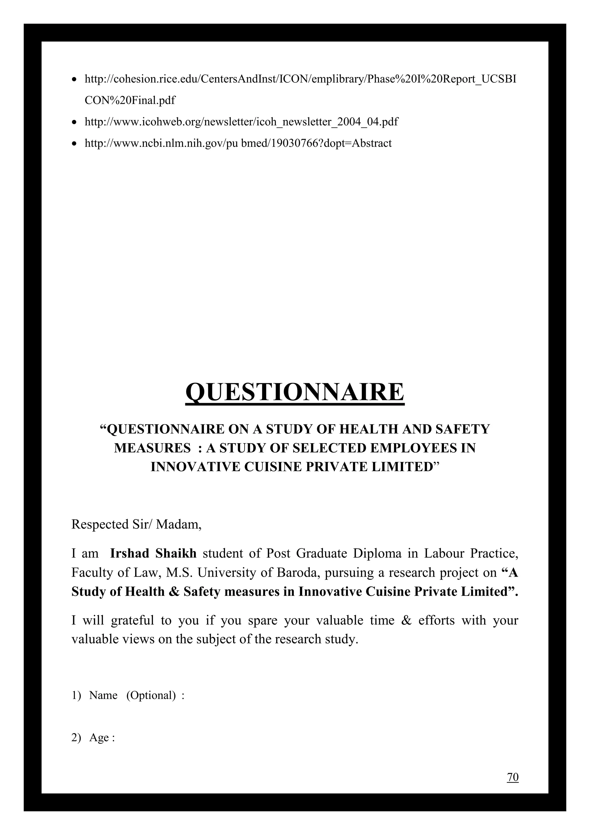 70
 http://cohesion.rice.edu/CentersAndInst/ICON/emplibrary/Phase%20I%20Report_UCSBI
CON%20Final.pdf
 http://www.icohweb.org/newsletter/icoh_newsletter_2004_04.pdf
 http://www.ncbi.nlm.nih.gov/pu bmed/19030766?dopt=Abstract
QUESTIONNAIRE
“QUESTIONNAIRE ON A STUDY OF HEALTH AND SAFETY
MEASURES : A STUDY OF SELECTED EMPLOYEES IN
INNOVATIVE CUISINE PRIVATE LIMITED”
Respected Sir/ Madam,
I am Irshad Shaikh student of Post Graduate Diploma in Labour Practice,
Faculty of Law, M.S. University of Baroda, pursuing a research project on “A
Study of Health & Safety measures in Innovative Cuisine Private Limited”.
I will grateful to you if you spare your valuable time & efforts with your
valuable views on the subject of the research study.
1) Name (Optional) :
2) Age :
 
