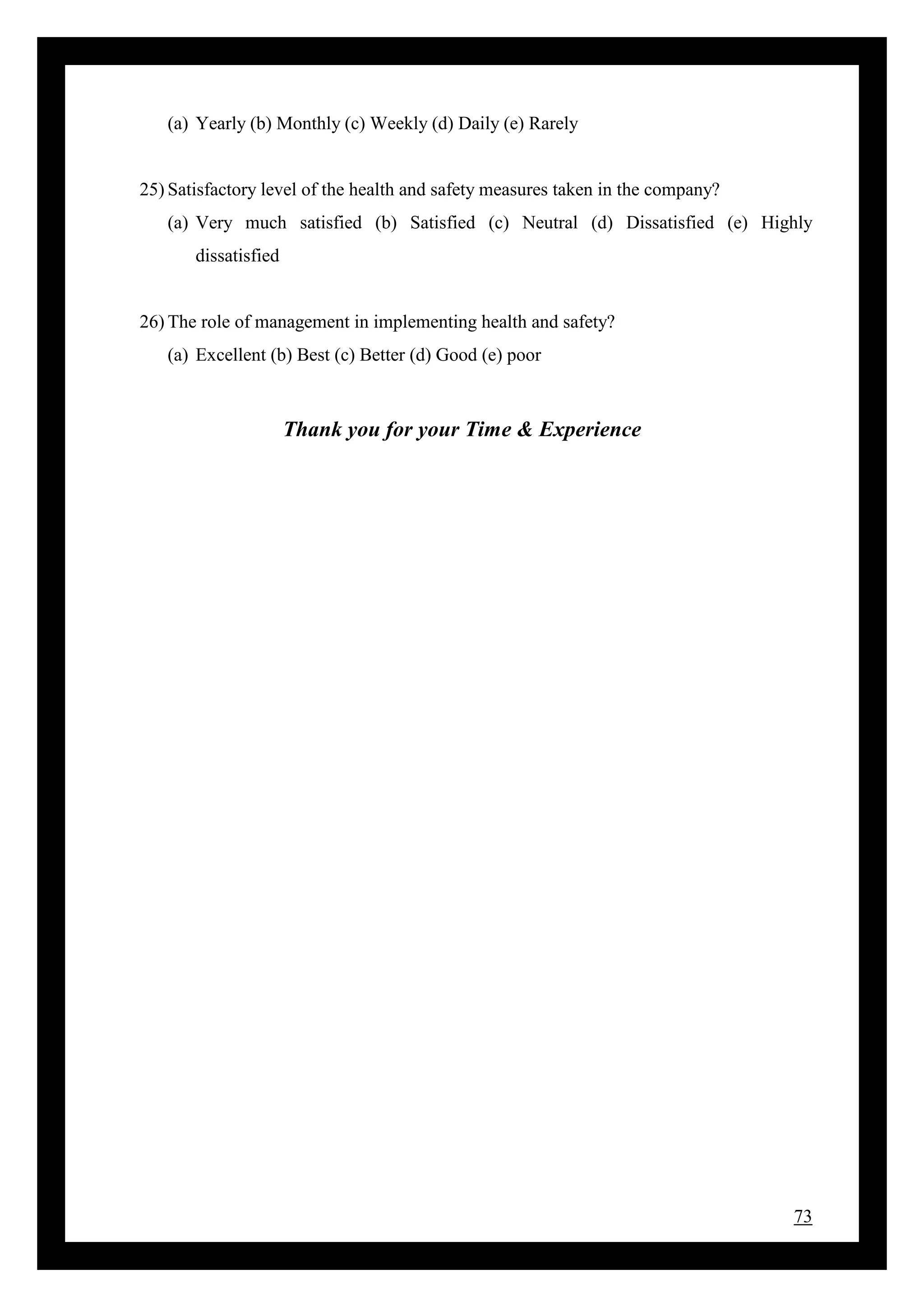 73
(a) Yearly (b) Monthly (c) Weekly (d) Daily (e) Rarely
25) Satisfactory level of the health and safety measures taken in the company?
(a) Very much satisfied (b) Satisfied (c) Neutral (d) Dissatisfied (e) Highly
dissatisfied
26) The role of management in implementing health and safety?
(a) Excellent (b) Best (c) Better (d) Good (e) poor
Thank you for your Time & Experience
 