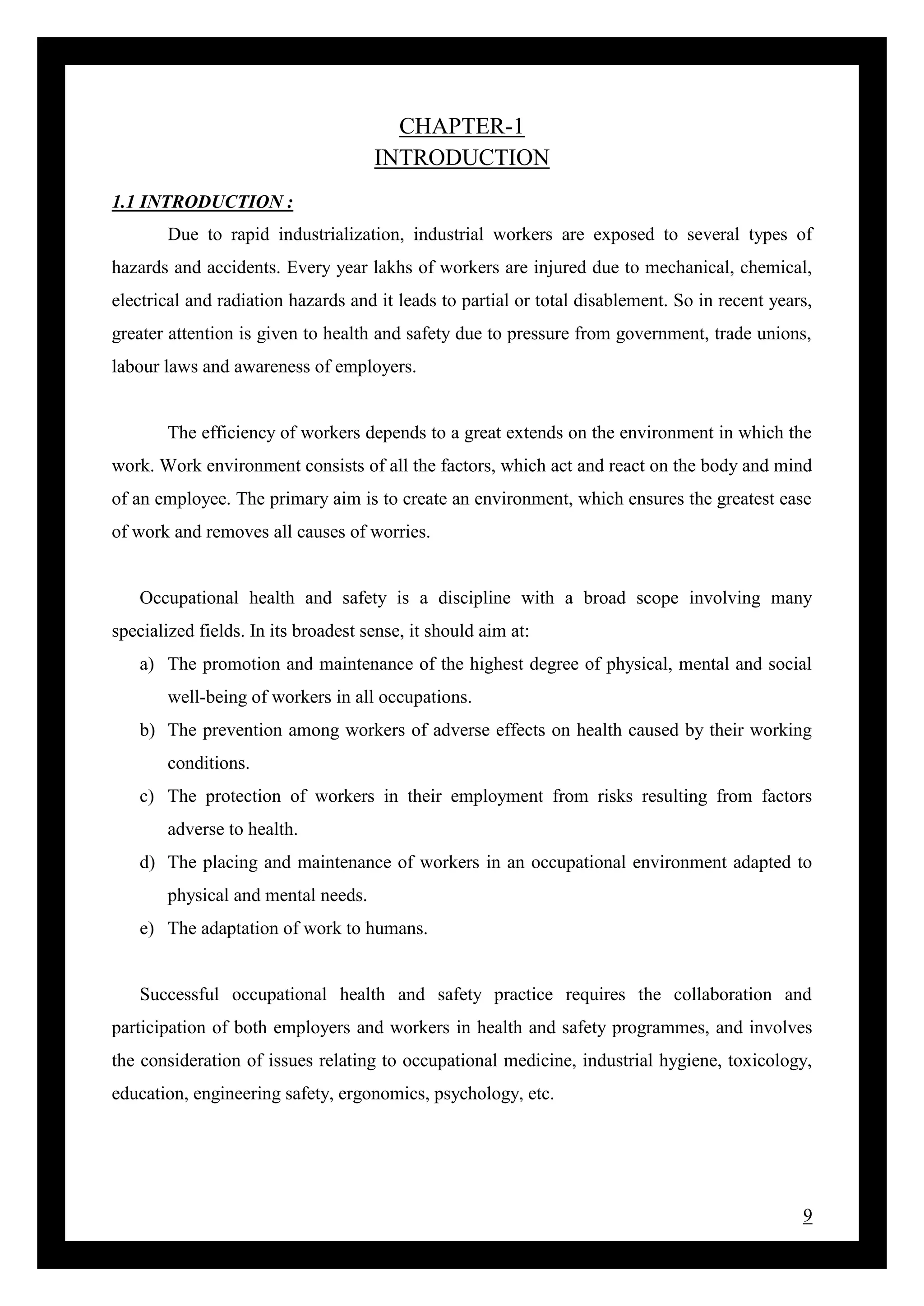 9
CHAPTER-1
INTRODUCTION
1.1 INTRODUCTION :
Due to rapid industrialization, industrial workers are exposed to several types of
hazards and accidents. Every year lakhs of workers are injured due to mechanical, chemical,
electrical and radiation hazards and it leads to partial or total disablement. So in recent years,
greater attention is given to health and safety due to pressure from government, trade unions,
labour laws and awareness of employers.
The efficiency of workers depends to a great extends on the environment in which the
work. Work environment consists of all the factors, which act and react on the body and mind
of an employee. The primary aim is to create an environment, which ensures the greatest ease
of work and removes all causes of worries.
Occupational health and safety is a discipline with a broad scope involving many
specialized fields. In its broadest sense, it should aim at:
a) The promotion and maintenance of the highest degree of physical, mental and social
well-being of workers in all occupations.
b) The prevention among workers of adverse effects on health caused by their working
conditions.
c) The protection of workers in their employment from risks resulting from factors
adverse to health.
d) The placing and maintenance of workers in an occupational environment adapted to
physical and mental needs.
e) The adaptation of work to humans.
Successful occupational health and safety practice requires the collaboration and
participation of both employers and workers in health and safety programmes, and involves
the consideration of issues relating to occupational medicine, industrial hygiene, toxicology,
education, engineering safety, ergonomics, psychology, etc.
 