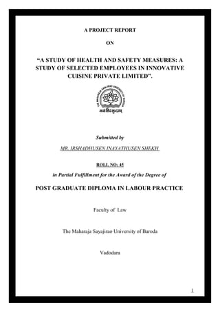 1
A PROJECT REPORT
ON
“A STUDY OF HEALTH AND SAFETY MEASURES: A
STUDY OF SELECTED EMPLOYEES IN INNOVATIVE
CUISINE PRIVATE LIMITED”.
Submitted by
MR. IRSHADHUSEN INAYATHUSEN SHEKH
ROLL NO: 45
in Partial Fulfillment for the Award of the Degree of
POST GRADUATE DIPLOMA IN LABOUR PRACTICE
Faculty of Law
The Maharaja Sayajirao University of Baroda
Vadodara
 