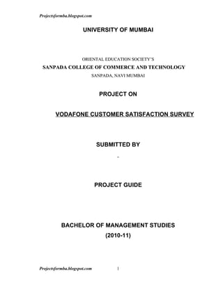 Projectsformba.blogspot.com


                      UNIVERSITY OF MUMBAI



                      ORIENTAL EDUCATION SOCIETY’S
 SANPADA COLLEGE OF COMMERCE AND TECHNOLOGY
                          SANPADA, NAVI MUMBAI
                          SANPADA,



                               PROJECT ON


        VODAFONE CUSTOMER SATISFACTION SURVEY




                              SUBMITTED BY




                              PROJECT GUIDE




           BACHELOR OF MANAGEMENT STUDIES
                                 (2010-11)




Projectsformba.blogspot.com          1
 