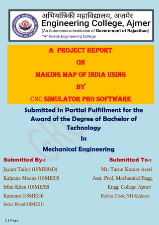 1 | P a g e
A Project Report
On
Making map of india using
By
Cnc simulator pro software
Submitted In Partial Fulfillment for the
Award of the Degree of Bachelor of
Technology
In
Mechanical Engineering
Submitted By-: Submitted To-:
Jayant Tailor (19ME84D) Mr. Tarun Kumar Aseri
Kalpana Meena (18ME33) Asst. Prof. Mechanical Engg.
Irfan Khan (18ME32) Engg. College Ajmer
Kamana (18ME34) Barliya Circle,NH-8,Ajmer
Inder Bawal(18ME31)
 