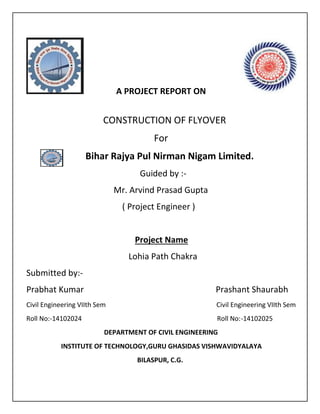 A PROJECT REPORT ON
CONSTRUCTION OF FLYOVER
For
Bihar Rajya Pul Nirman Nigam Limited.
Guided by :-
Mr. Arvind Prasad Gupta
( Project Engineer )
Project Name
Lohia Path Chakra
Submitted by:-
Prabhat Kumar Prashant Shaurabh
Civil Engineering VIIth Sem Civil Engineering VIIth Sem
Roll No:-14102024 Roll No:-14102025
DEPARTMENT OF CIVIL ENGINEERING
INSTITUTE OF TECHNOLOGY,GURU GHASIDAS VISHWAVIDYALAYA
BILASPUR, C.G.
 