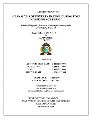 A PROJECT REPORT ON
AN ANALYSIS OF POVERTY IN INDIA DURING POST
INDEPENDENCE PERIOD
Submitted in partial fulfilment of the requirements for the
award of the degree of
BACHELOR OF ARTS
In
ECONOMICS
(CBCSS)
Submitted by
ABY VARGHESE BABU : 15015171008
VRINDA VENU : 15015171007
THANJI : 15015171006
KIRTHI SHAJI : 15015171004
EXAM CODE : 15015601
COURSE CODE : EC 1645
Under the Guidance of
Mr. ANISHKUMAR A S
(Assistant Professor, Dept. of Economics)
DEPARTMENT OF ECONOMICS
MAR IVANIOS COLLEGE OF ARTS AND SCIENCE
KALLUMALA 690110
FEBRUARY 2018
 