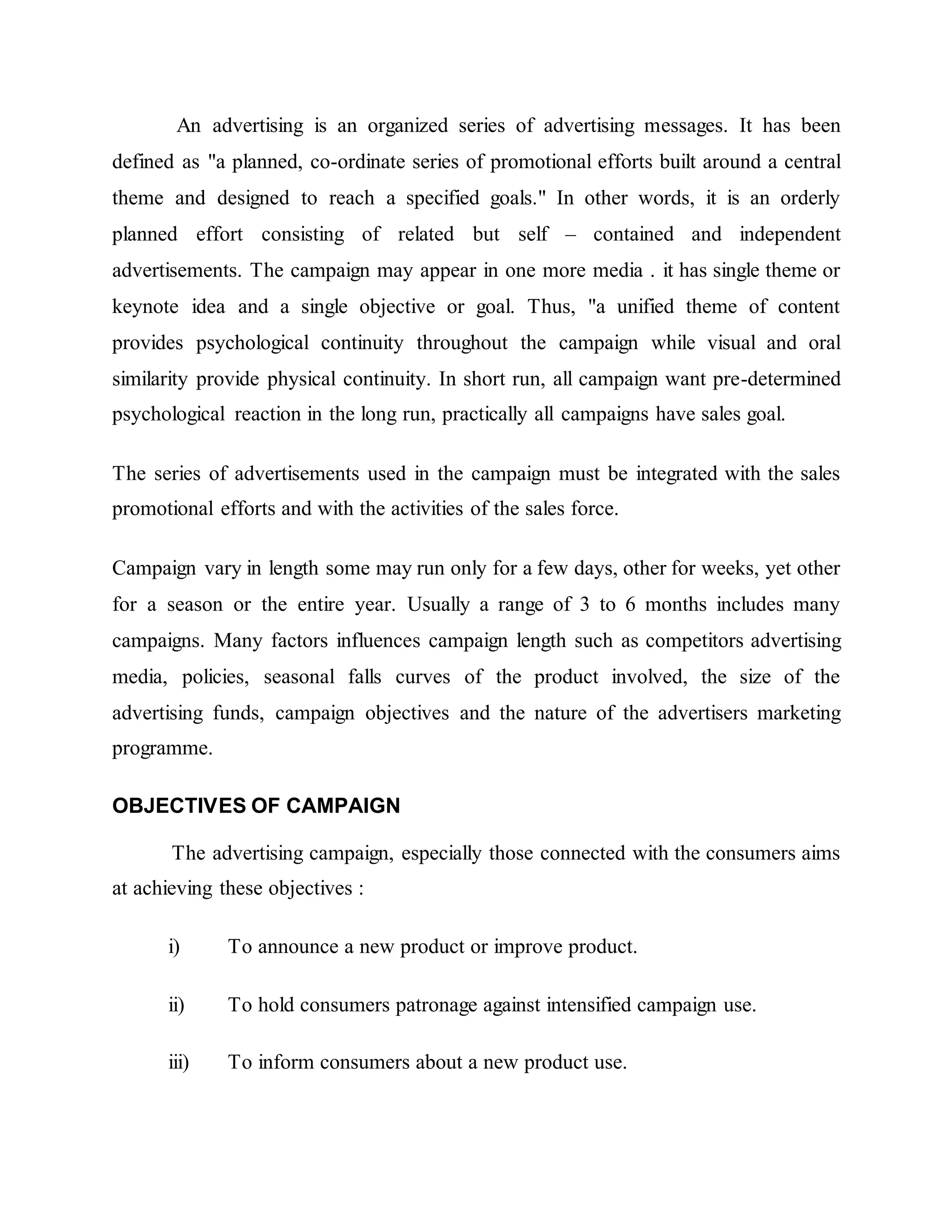 An advertising is an organized series of advertising messages. It has been
defined as "a planned, co-ordinate series of promotional efforts built around a central
theme and designed to reach a specified goals." In other words, it is an orderly
planned effort consisting of related but self – contained and independent
advertisements. The campaign may appear in one more media . it has single theme or
keynote idea and a single objective or goal. Thus, "a unified theme of content
provides psychological continuity throughout the campaign while visual and oral
similarity provide physical continuity. In short run, all campaign want pre-determined
psychological reaction in the long run, practically all campaigns have sales goal.
The series of advertisements used in the campaign must be integrated with the sales
promotional efforts and with the activities of the sales force.
Campaign vary in length some may run only for a few days, other for weeks, yet other
for a season or the entire year. Usually a range of 3 to 6 months includes many
campaigns. Many factors influences campaign length such as competitors advertising
media, policies, seasonal falls curves of the product involved, the size of the
advertising funds, campaign objectives and the nature of the advertisers marketing
programme.
OBJECTIVES OF CAMPAIGN
The advertising campaign, especially those connected with the consumers aims
at achieving these objectives :
i) To announce a new product or improve product.
ii) To hold consumers patronage against intensified campaign use.
iii) To inform consumers about a new product use.
 