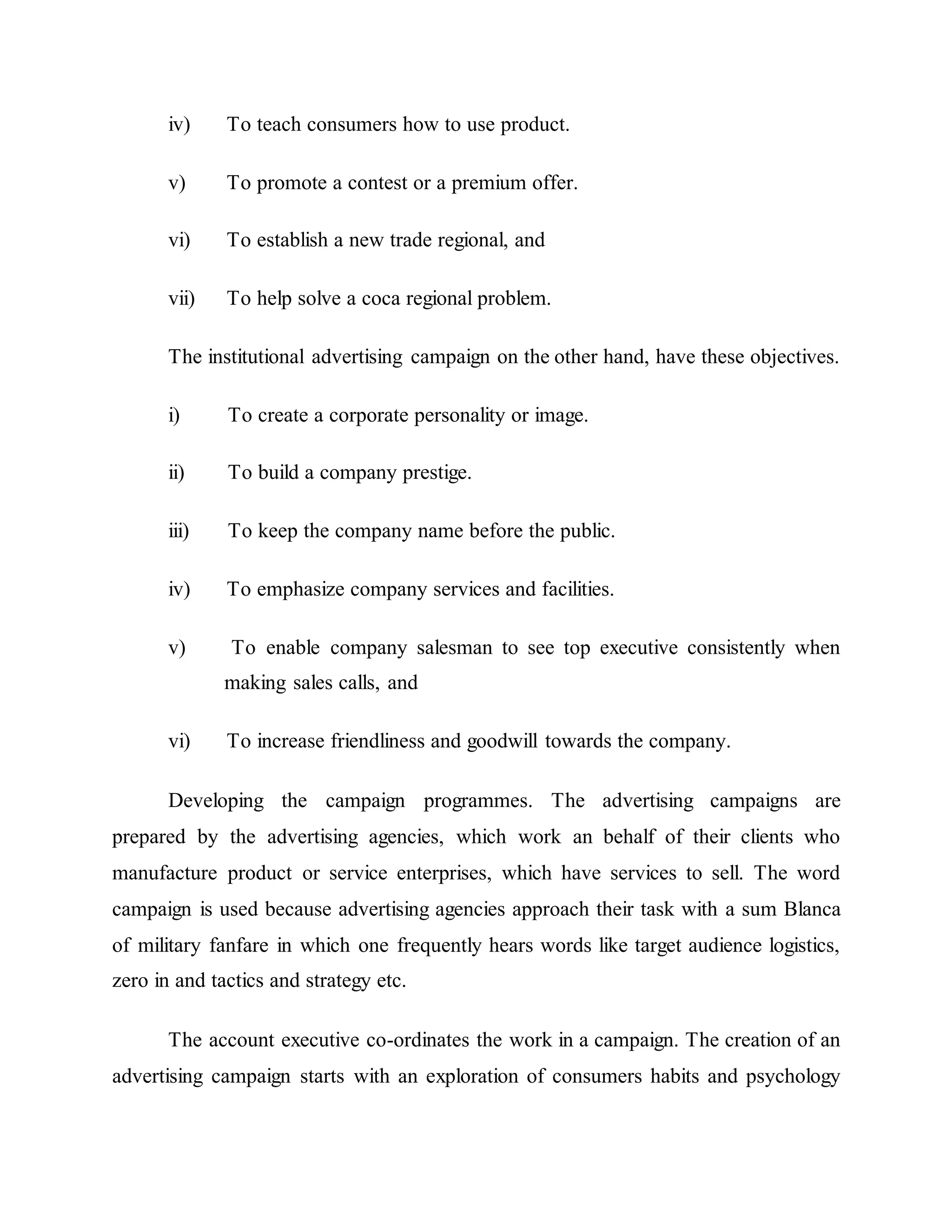 iv) To teach consumers how to use product.
v) To promote a contest or a premium offer.
vi) To establish a new trade regional, and
vii) To help solve a coca regional problem.
The institutional advertising campaign on the other hand, have these objectives.
i) To create a corporate personality or image.
ii) To build a company prestige.
iii) To keep the company name before the public.
iv) To emphasize company services and facilities.
v) To enable company salesman to see top executive consistently when
making sales calls, and
vi) To increase friendliness and goodwill towards the company.
Developing the campaign programmes. The advertising campaigns are
prepared by the advertising agencies, which work an behalf of their clients who
manufacture product or service enterprises, which have services to sell. The word
campaign is used because advertising agencies approach their task with a sum Blanca
of military fanfare in which one frequently hears words like target audience logistics,
zero in and tactics and strategy etc.
The account executive co-ordinates the work in a campaign. The creation of an
advertising campaign starts with an exploration of consumers habits and psychology
 