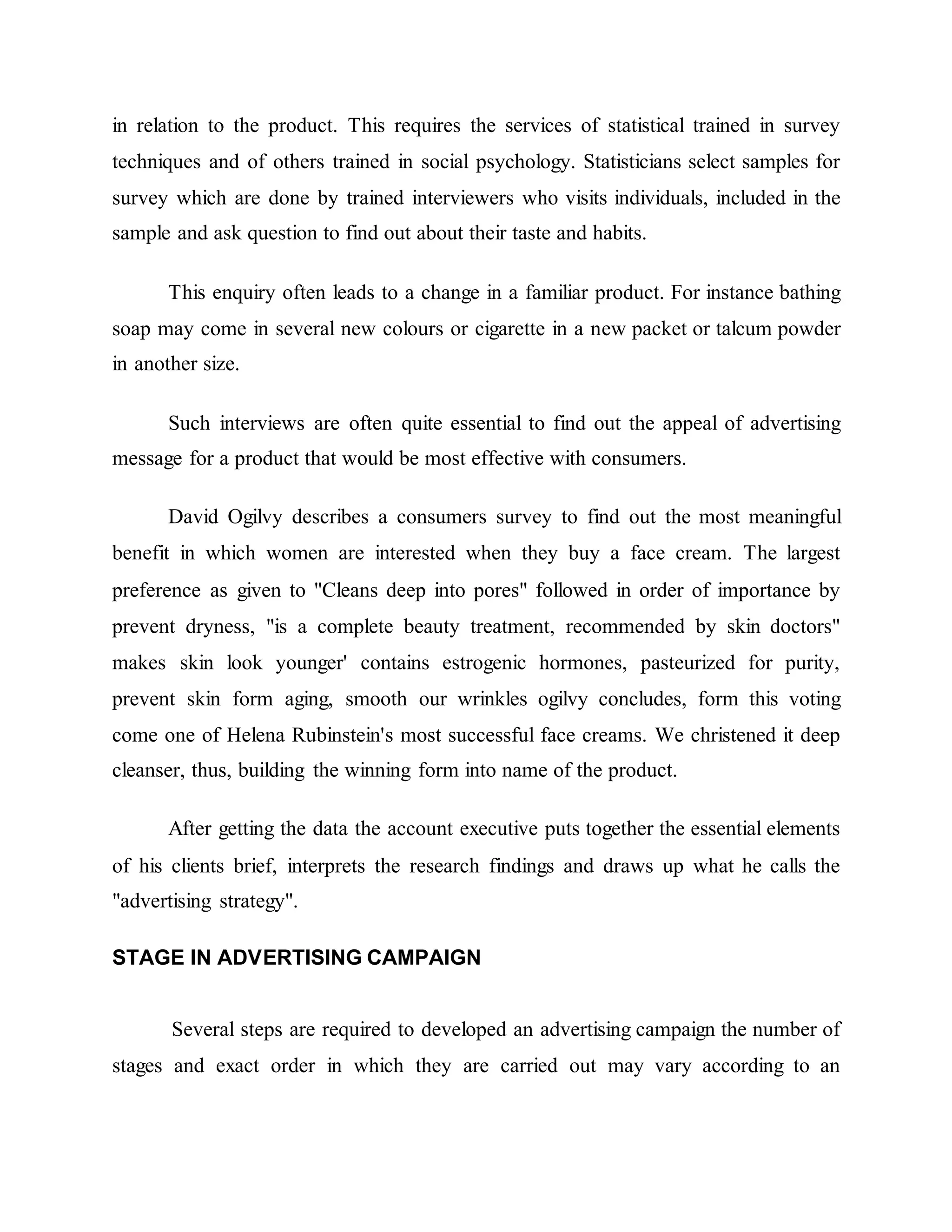 in relation to the product. This requires the services of statistical trained in survey
techniques and of others trained in social psychology. Statisticians select samples for
survey which are done by trained interviewers who visits individuals, included in the
sample and ask question to find out about their taste and habits.
This enquiry often leads to a change in a familiar product. For instance bathing
soap may come in several new colours or cigarette in a new packet or talcum powder
in another size.
Such interviews are often quite essential to find out the appeal of advertising
message for a product that would be most effective with consumers.
David Ogilvy describes a consumers survey to find out the most meaningful
benefit in which women are interested when they buy a face cream. The largest
preference as given to "Cleans deep into pores" followed in order of importance by
prevent dryness, "is a complete beauty treatment, recommended by skin doctors"
makes skin look younger' contains estrogenic hormones, pasteurized for purity,
prevent skin form aging, smooth our wrinkles ogilvy concludes, form this voting
come one of Helena Rubinstein's most successful face creams. We christened it deep
cleanser, thus, building the winning form into name of the product.
After getting the data the account executive puts together the essential elements
of his clients brief, interprets the research findings and draws up what he calls the
"advertising strategy".
STAGE IN ADVERTISING CAMPAIGN
Several steps are required to developed an advertising campaign the number of
stages and exact order in which they are carried out may vary according to an
 