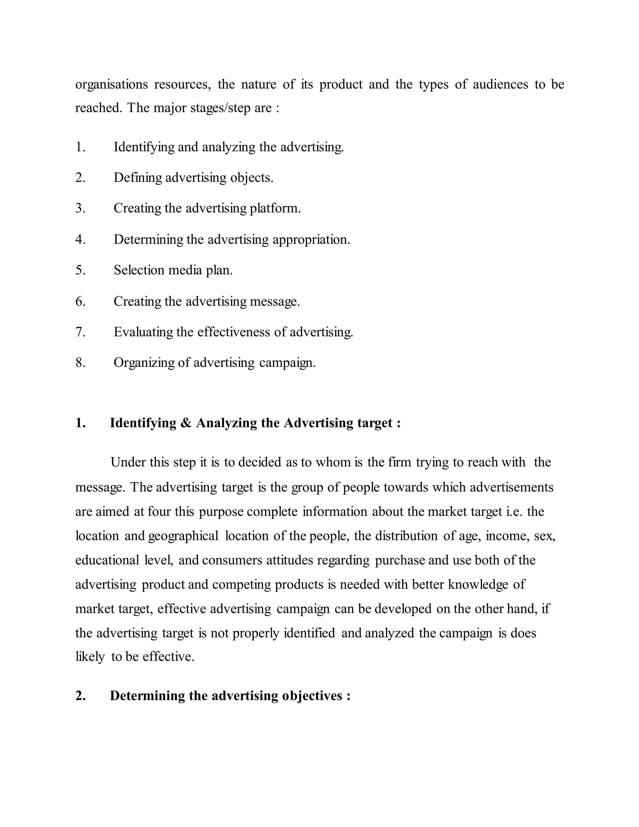 organisations resources, the nature of its product and the types of audiences to be
reached. The major stages/step are :
1. Identifying and analyzing the advertising.
2. Defining advertising objects.
3. Creating the advertising platform.
4. Determining the advertising appropriation.
5. Selection media plan.
6. Creating the advertising message.
7. Evaluating the effectiveness of advertising.
8. Organizing of advertising campaign.
1. Identifying & Analyzing the Advertising target :
Under this step it is to decided as to whom is the firm trying to reach with the
message. The advertising target is the group of people towards which advertisements
are aimed at four this purpose complete information about the market target i.e. the
location and geographical location of the people, the distribution of age, income, sex,
educational level, and consumers attitudes regarding purchase and use both of the
advertising product and competing products is needed with better knowledge of
market target, effective advertising campaign can be developed on the other hand, if
the advertising target is not properly identified and analyzed the campaign is does
likely to be effective.
2. Determining the advertising objectives :
 