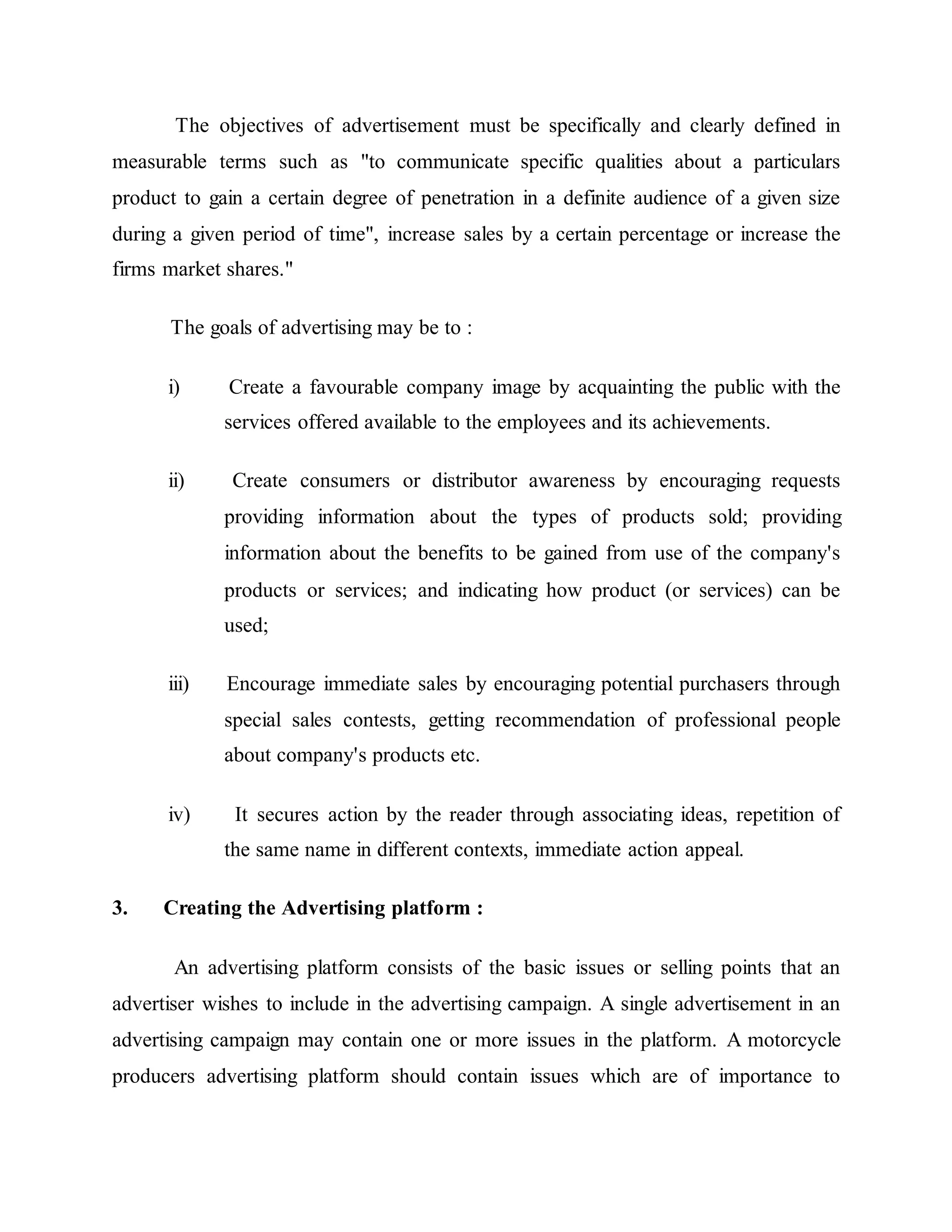 The objectives of advertisement must be specifically and clearly defined in
measurable terms such as "to communicate specific qualities about a particulars
product to gain a certain degree of penetration in a definite audience of a given size
during a given period of time", increase sales by a certain percentage or increase the
firms market shares."
The goals of advertising may be to :
i) Create a favourable company image by acquainting the public with the
services offered available to the employees and its achievements.
ii) Create consumers or distributor awareness by encouraging requests
providing information about the types of products sold; providing
information about the benefits to be gained from use of the company's
products or services; and indicating how product (or services) can be
used;
iii) Encourage immediate sales by encouraging potential purchasers through
special sales contests, getting recommendation of professional people
about company's products etc.
iv) It secures action by the reader through associating ideas, repetition of
the same name in different contexts, immediate action appeal.
3. Creating the Advertising platform :
An advertising platform consists of the basic issues or selling points that an
advertiser wishes to include in the advertising campaign. A single advertisement in an
advertising campaign may contain one or more issues in the platform. A motorcycle
producers advertising platform should contain issues which are of importance to
 