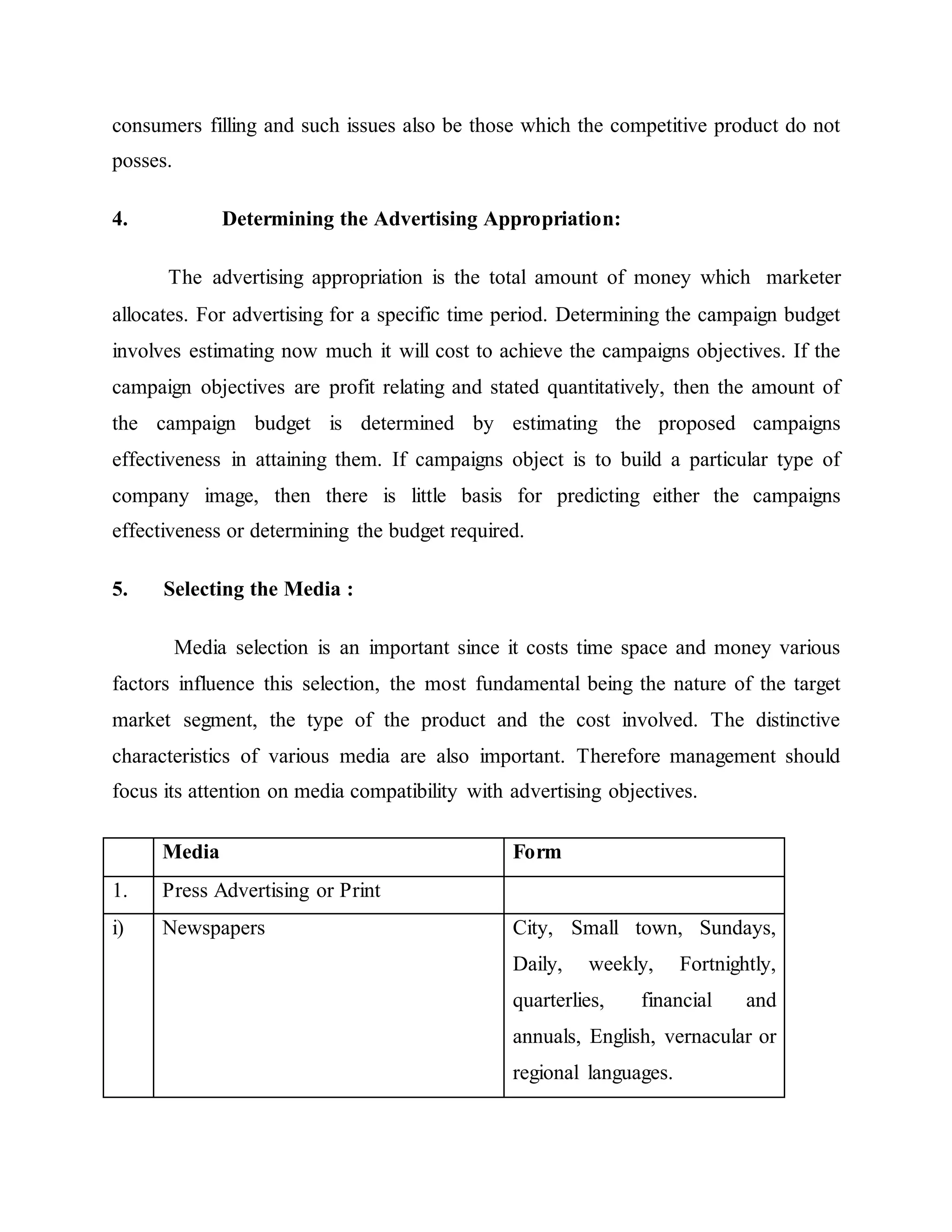 consumers filling and such issues also be those which the competitive product do not
posses.
4. Determining the Advertising Appropriation:
The advertising appropriation is the total amount of money which marketer
allocates. For advertising for a specific time period. Determining the campaign budget
involves estimating now much it will cost to achieve the campaigns objectives. If the
campaign objectives are profit relating and stated quantitatively, then the amount of
the campaign budget is determined by estimating the proposed campaigns
effectiveness in attaining them. If campaigns object is to build a particular type of
company image, then there is little basis for predicting either the campaigns
effectiveness or determining the budget required.
5. Selecting the Media :
Media selection is an important since it costs time space and money various
factors influence this selection, the most fundamental being the nature of the target
market segment, the type of the product and the cost involved. The distinctive
characteristics of various media are also important. Therefore management should
focus its attention on media compatibility with advertising objectives.
Media Form
1. Press Advertising or Print
i) Newspapers City, Small town, Sundays,
Daily, weekly, Fortnightly,
quarterlies, financial and
annuals, English, vernacular or
regional languages.
 