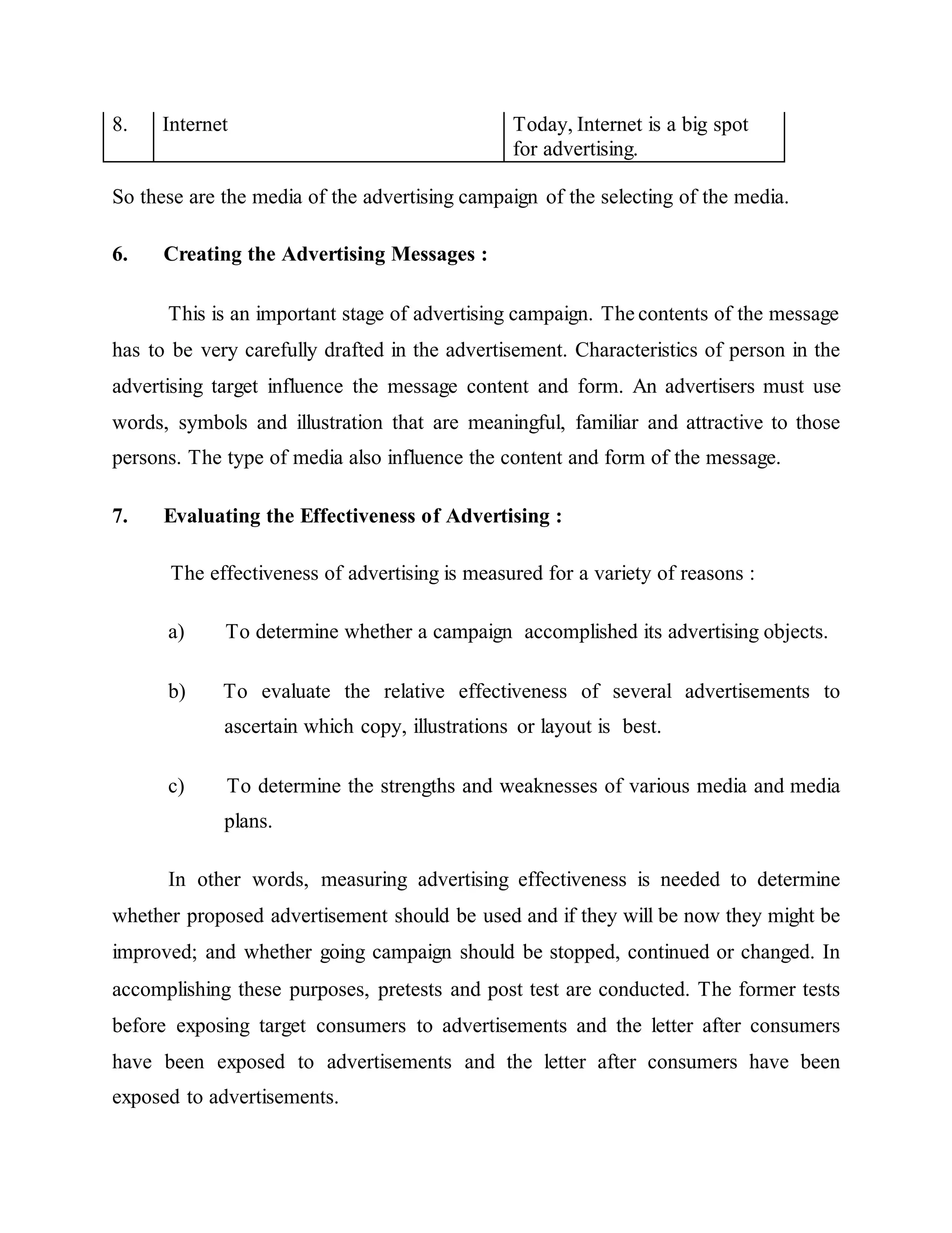 8. Internet Today, Internet is a big spot
for advertising.
So these are the media of the advertising campaign of the selecting of the media.
6. Creating the Advertising Messages :
This is an important stage of advertising campaign. The contents of the message
has to be very carefully drafted in the advertisement. Characteristics of person in the
advertising target influence the message content and form. An advertisers must use
words, symbols and illustration that are meaningful, familiar and attractive to those
persons. The type of media also influence the content and form of the message.
7. Evaluating the Effectiveness of Advertising :
The effectiveness of advertising is measured for a variety of reasons :
a) To determine whether a campaign accomplished its advertising objects.
b) To evaluate the relative effectiveness of several advertisements to
ascertain which copy, illustrations or layout is best.
c) To determine the strengths and weaknesses of various media and media
plans.
In other words, measuring advertising effectiveness is needed to determine
whether proposed advertisement should be used and if they will be now they might be
improved; and whether going campaign should be stopped, continued or changed. In
accomplishing these purposes, pretests and post test are conducted. The former tests
before exposing target consumers to advertisements and the letter after consumers
have been exposed to advertisements and the letter after consumers have been
exposed to advertisements.
 