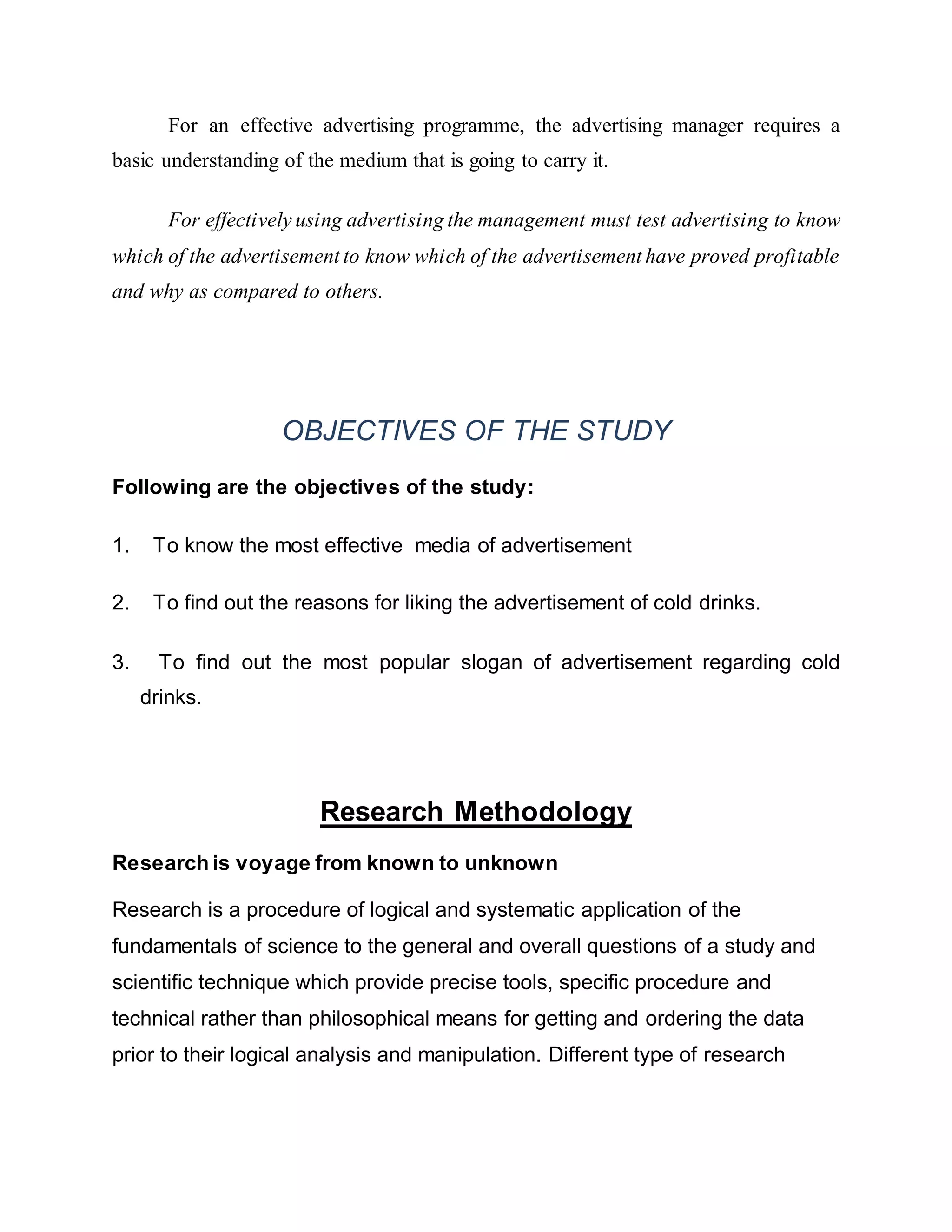 For an effective advertising programme, the advertising manager requires a
basic understanding of the medium that is going to carry it.
For effectively using advertising the management must test advertising to know
which of the advertisement to know which of the advertisement have proved profitable
and why as compared to others.
OBJECTIVES OF THE STUDY
Following are the objectives of the study:
1. To know the most effective media of advertisement
2. To find out the reasons for liking the advertisement of cold drinks.
3. To find out the most popular slogan of advertisement regarding cold
drinks.
Research Methodology
Research is voyage from known to unknown
Research is a procedure of logical and systematic application of the
fundamentals of science to the general and overall questions of a study and
scientific technique which provide precise tools, specific procedure and
technical rather than philosophical means for getting and ordering the data
prior to their logical analysis and manipulation. Different type of research
 