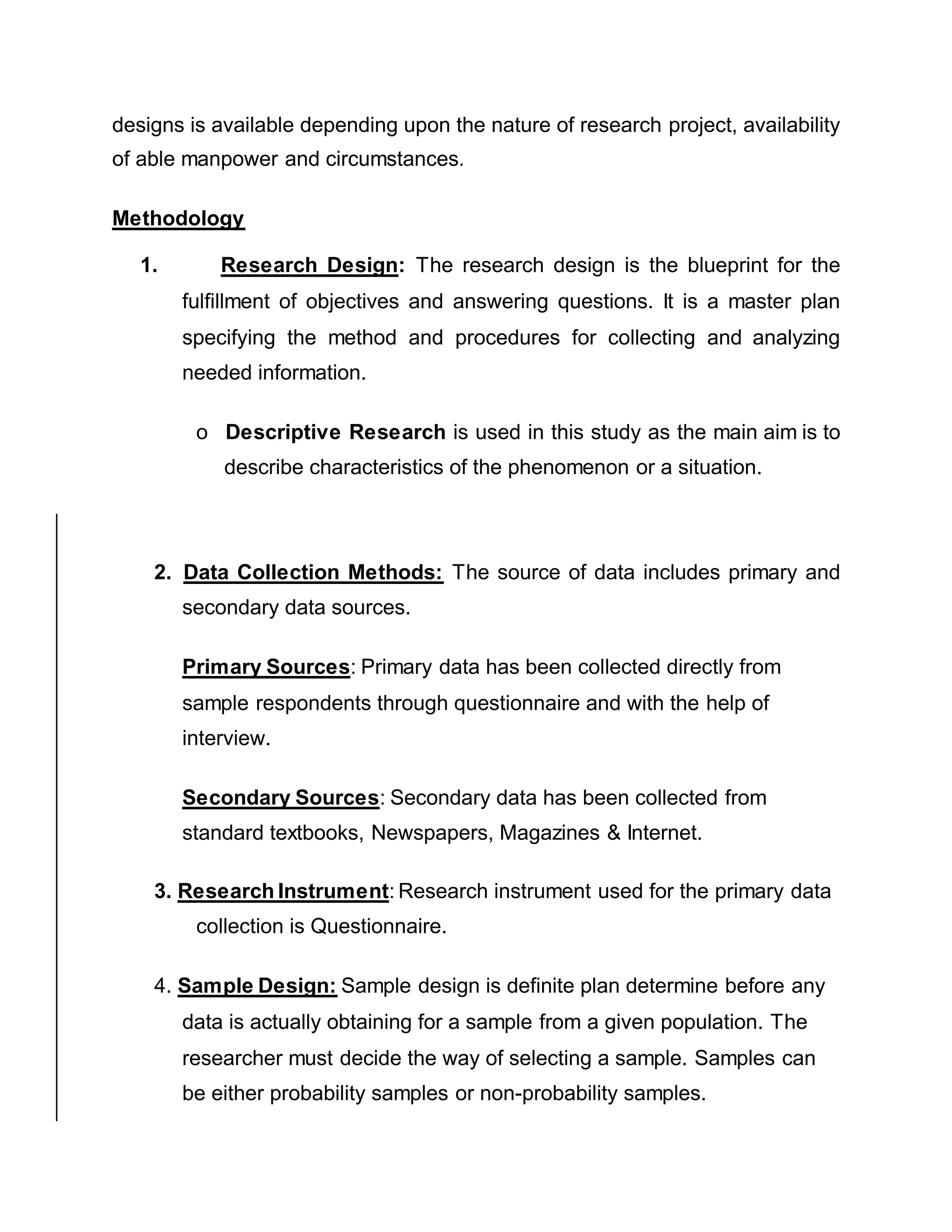 designs is available depending upon the nature of research project, availability
of able manpower and circumstances.
Methodology
1. Research Design: The research design is the blueprint for the
fulfillment of objectives and answering questions. It is a master plan
specifying the method and procedures for collecting and analyzing
needed information.
o Descriptive Research is used in this study as the main aim is to
describe characteristics of the phenomenon or a situation.
2. Data Collection Methods: The source of data includes primary and
secondary data sources.
Primary Sources: Primary data has been collected directly from
sample respondents through questionnaire and with the help of
interview.
Secondary Sources: Secondary data has been collected from
standard textbooks, Newspapers, Magazines & Internet.
3. Research Instrument: Research instrument used for the primary data
collection is Questionnaire.
4. Sample Design: Sample design is definite plan determine before any
data is actually obtaining for a sample from a given population. The
researcher must decide the way of selecting a sample. Samples can
be either probability samples or non-probability samples.
 