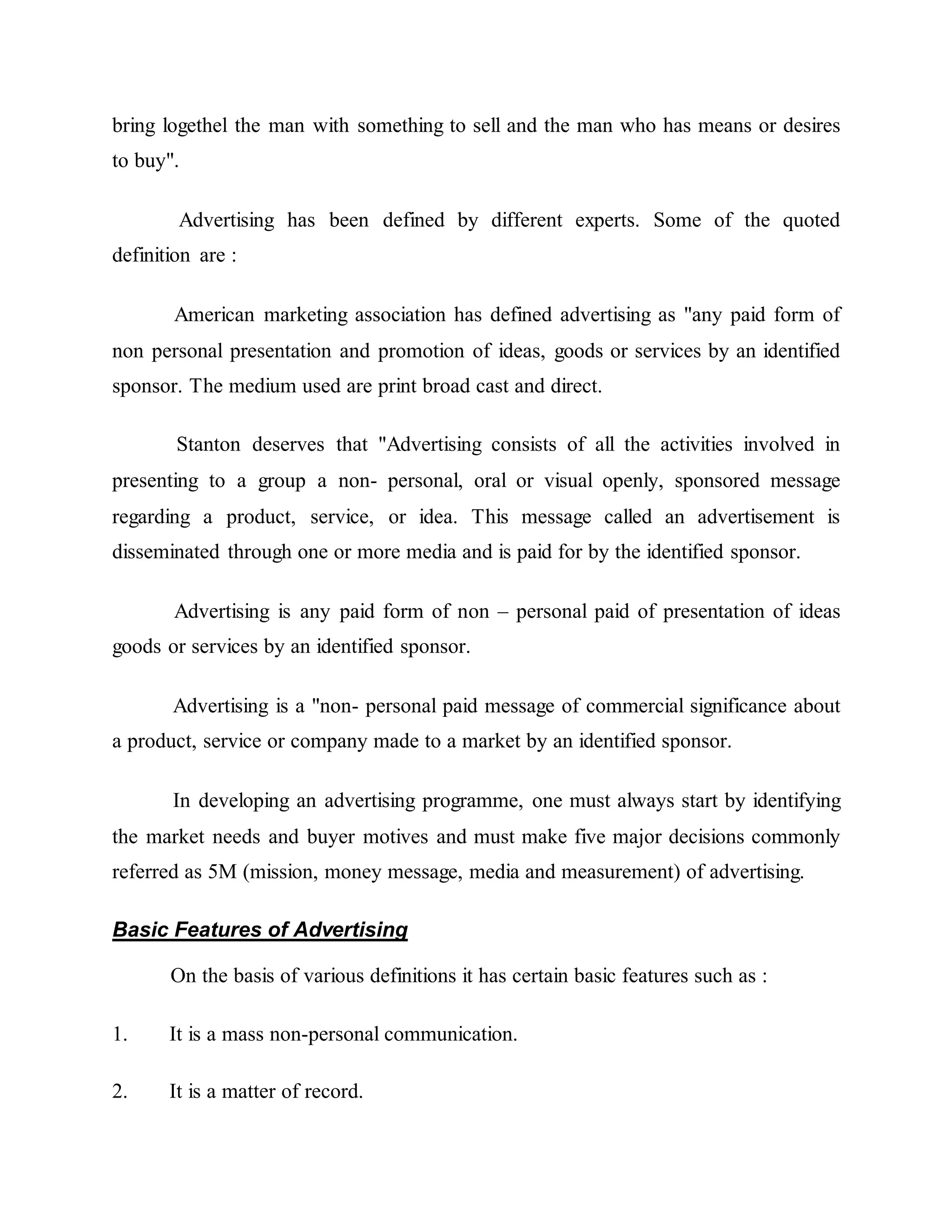 bring logethel the man with something to sell and the man who has means or desires
to buy".
Advertising has been defined by different experts. Some of the quoted
definition are :
American marketing association has defined advertising as "any paid form of
non personal presentation and promotion of ideas, goods or services by an identified
sponsor. The medium used are print broad cast and direct.
Stanton deserves that "Advertising consists of all the activities involved in
presenting to a group a non- personal, oral or visual openly, sponsored message
regarding a product, service, or idea. This message called an advertisement is
disseminated through one or more media and is paid for by the identified sponsor.
Advertising is any paid form of non – personal paid of presentation of ideas
goods or services by an identified sponsor.
Advertising is a "non- personal paid message of commercial significance about
a product, service or company made to a market by an identified sponsor.
In developing an advertising programme, one must always start by identifying
the market needs and buyer motives and must make five major decisions commonly
referred as 5M (mission, money message, media and measurement) of advertising.
Basic Features of Advertising
On the basis of various definitions it has certain basic features such as :
1. It is a mass non-personal communication.
2. It is a matter of record.
 