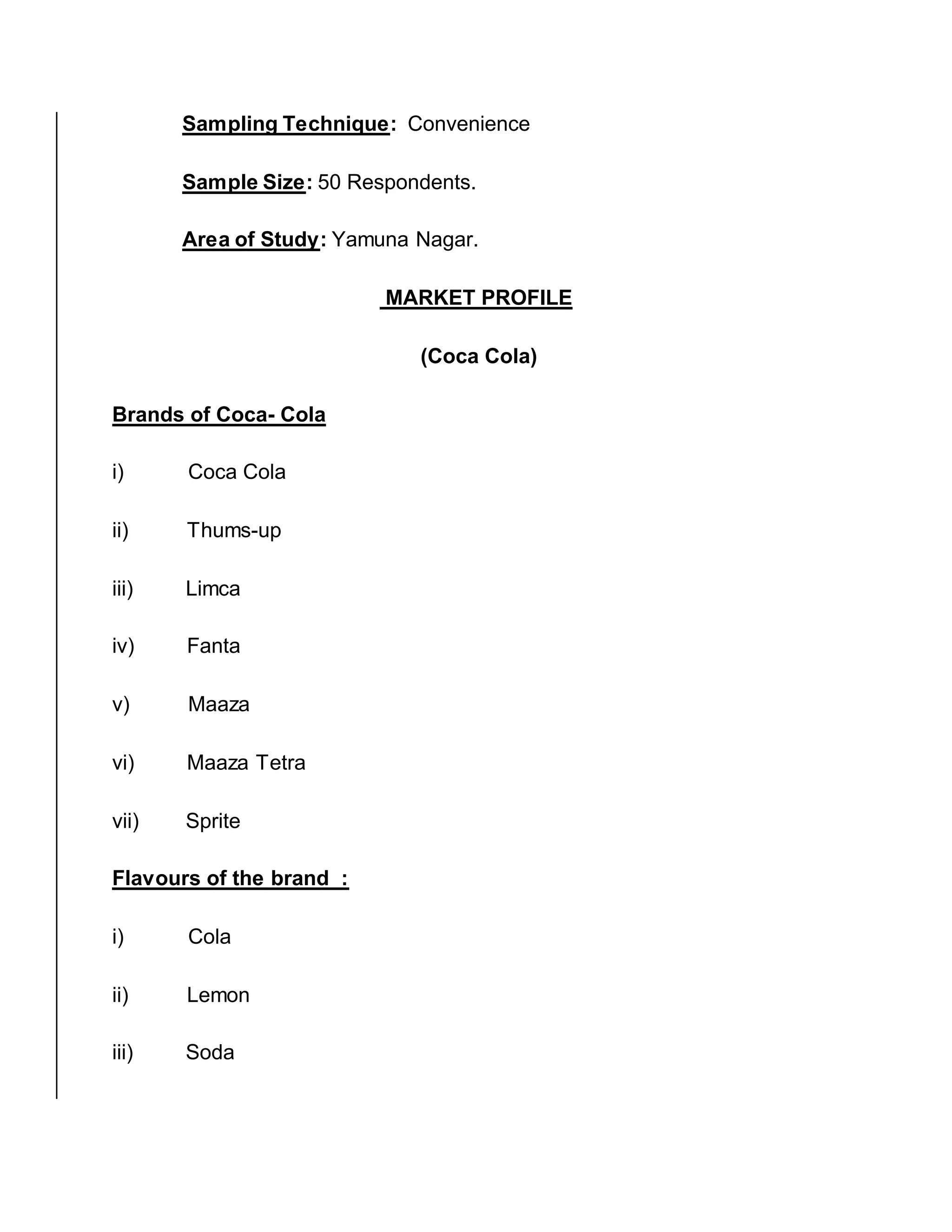 Sampling Technique: Convenience
Sample Size: 50 Respondents.
Area of Study: Yamuna Nagar.
MARKET PROFILE
(Coca Cola)
Brands of Coca- Cola
i) Coca Cola
ii) Thums-up
iii) Limca
iv) Fanta
v) Maaza
vi) Maaza Tetra
vii) Sprite
Flavours of the brand :
i) Cola
ii) Lemon
iii) Soda
 
