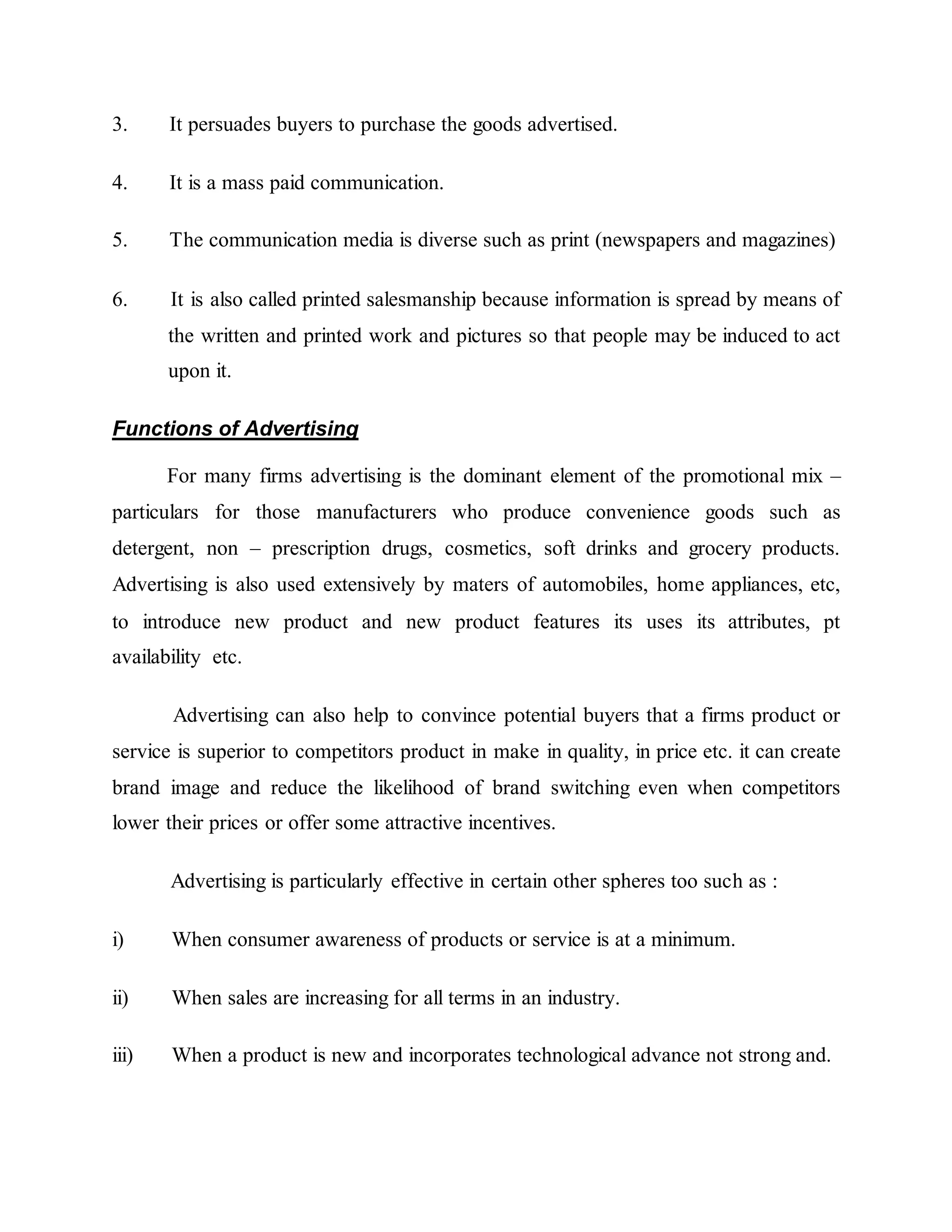 3. It persuades buyers to purchase the goods advertised.
4. It is a mass paid communication.
5. The communication media is diverse such as print (newspapers and magazines)
6. It is also called printed salesmanship because information is spread by means of
the written and printed work and pictures so that people may be induced to act
upon it.
Functions of Advertising
For many firms advertising is the dominant element of the promotional mix –
particulars for those manufacturers who produce convenience goods such as
detergent, non – prescription drugs, cosmetics, soft drinks and grocery products.
Advertising is also used extensively by maters of automobiles, home appliances, etc,
to introduce new product and new product features its uses its attributes, pt
availability etc.
Advertising can also help to convince potential buyers that a firms product or
service is superior to competitors product in make in quality, in price etc. it can create
brand image and reduce the likelihood of brand switching even when competitors
lower their prices or offer some attractive incentives.
Advertising is particularly effective in certain other spheres too such as :
i) When consumer awareness of products or service is at a minimum.
ii) When sales are increasing for all terms in an industry.
iii) When a product is new and incorporates technological advance not strong and.
 