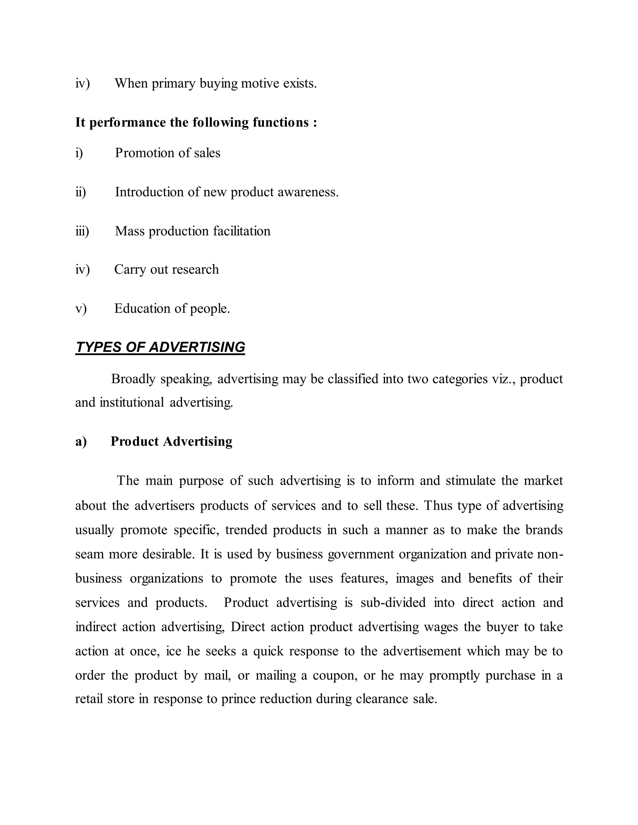 iv) When primary buying motive exists.
It performance the following functions :
i) Promotion of sales
ii) Introduction of new product awareness.
iii) Mass production facilitation
iv) Carry out research
v) Education of people.
TYPES OF ADVERTISING
Broadly speaking, advertising may be classified into two categories viz., product
and institutional advertising.
a) Product Advertising
The main purpose of such advertising is to inform and stimulate the market
about the advertisers products of services and to sell these. Thus type of advertising
usually promote specific, trended products in such a manner as to make the brands
seam more desirable. It is used by business government organization and private non-
business organizations to promote the uses features, images and benefits of their
services and products. Product advertising is sub-divided into direct action and
indirect action advertising, Direct action product advertising wages the buyer to take
action at once, ice he seeks a quick response to the advertisement which may be to
order the product by mail, or mailing a coupon, or he may promptly purchase in a
retail store in response to prince reduction during clearance sale.
 
